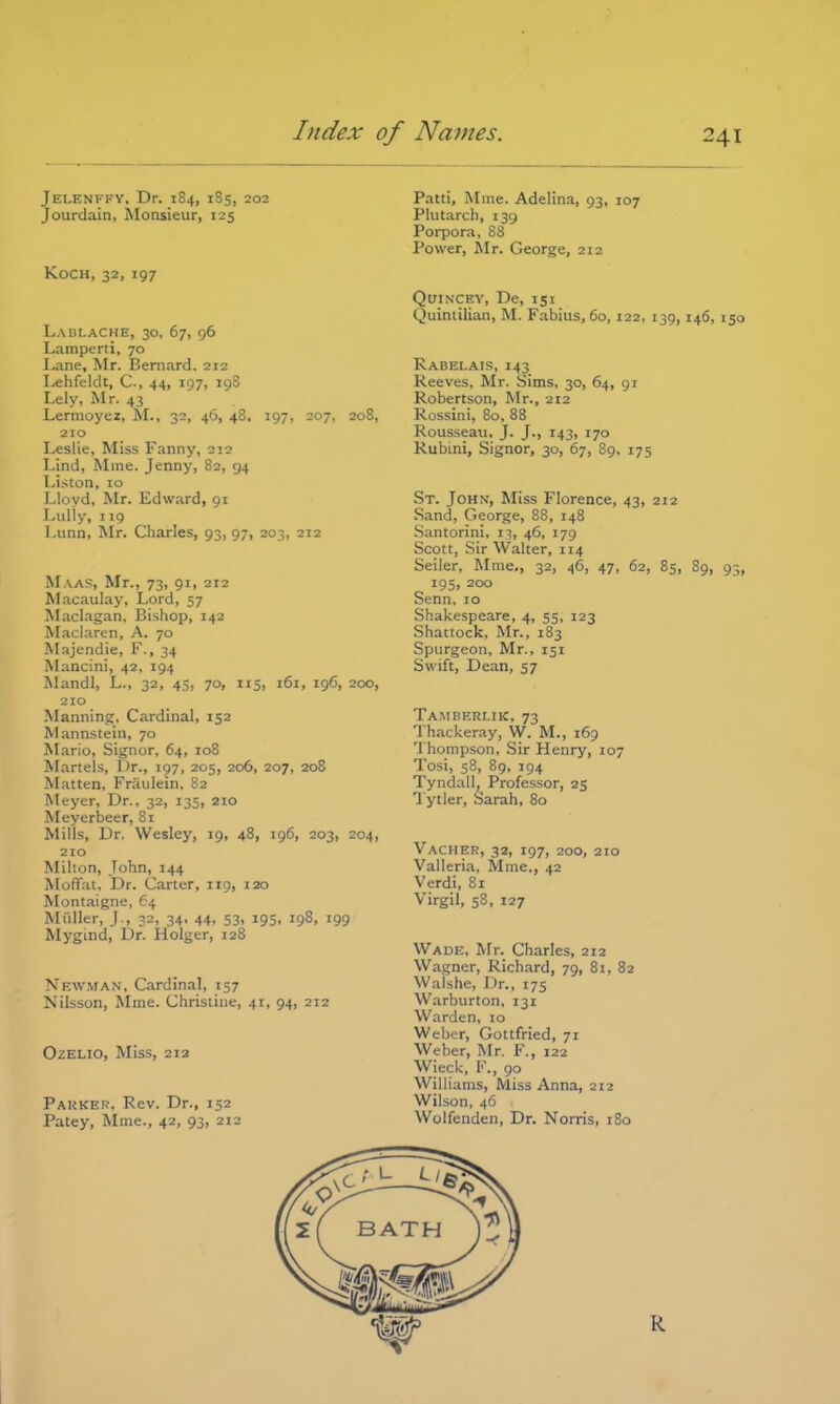 Jelenffy, Dr. 1S4, 1S5, 202 Jourdain, Monsieur, 125 Koch, 32, 197 Laui.ache, 30, 67, 96 Lamperti, 70 Lane, Mr. Bernard. 212 Lehfeldt, C, 44, 197, 198 Lely, Mr. 43 Lermoyez, M., 32, 46, 48, 197, 207, 208, 210 Leslie, Miss Fanny, 212 Lind, Mine. Jenny, 82, 94 Listen, 10 Lloyd, Mr. Edward, 91 Lully, 119 I.unn, Mr. Charles, 93, 97, 203, 212 Maas, Mr., 73, 91, 212 Macaulay, Lord, 57 Maclagan, Bishop, 142 Maclaren, A. 70 Majendie, F., 34 Mancini, 42, 194 Mandl, L., 32, 45, 70, 115, 161, 196, 200, 210 Manning, Cardinal, 152 Mannstein, 70 Mario, Signor, 64, 108 Martels, Dr., 197, 205, 206, 207, 208 Matten, Fraulein, 82 Meyer, Dr., 32, 135, 210 Meyerbeer, 81 Mills, Dr. Wesley, 19, 48, 196, 203, 204, 210 Milton, John, 144 MolTat, Dr. Carter, 119, 120 Montaigne, 64 Miiller, J., 32, 34, 44, 53, 195, 198, 199 Mygind, Dr. Holger, 128 Newman. Cardinal, 157 Nilsson, Mme. Christine, 41, 94, 212 Ozelio, Miss, 212 Parker. Rev. Dr., 152 Patey, Mme., 42, 93, 212 Patti, Mme. Adelina, 93, 107 Plutarch, 139 Porpora, 88 Power, Mr. George, 212 Quincey, De, 151 Quintilian, M. Fabius,6o, 122, 139, 146, 150 Rabelais, 143 Reeves, Mr. Sims, 30, 64, 91 Robertson, Mr., 212 Rossini, 80, 88 Rousseau, J. J., 143, 170 Rubini, Signor, 30, 67, 89, 175 St. John, Miss Florence, 43, 212 Sand, George, 88, 148 Santorini, 13, 46, 179 Scott, Sir Walter, 114 Seiler, Mme., 32, 46, 47, 62, 85, 89, 93 195, 200 Senn, 10 Shakespeare, 4, 55, 123 Shattock, Mr., 183 Spurgeon, Mr., 151 Swift, Dean, 57 Ta.mberlik, 73 Thackeray, W. M., 169 Thompson, Sir Henry, 107 Tosi, 58, 89, 194 Tyndall, Professor, 25 Tytler, Sarah, 80 Vacher, 32, 197, 200, 210 Valleria. Mme., 42 Verdi, 81 Virgil, 58, 127 Wade, Mr. Charles, 212 Wagner, Richard, 79, 81, 82 Walshe, Dr., 175 Warburton, 131 Warden, 10 Weber, Gottfried, 71 Weber, Mr. F., 122 Wieck, V., go Williams, Miss Anna, 212 Wilson, 46 Wolfenden, Dr. Norris, 180