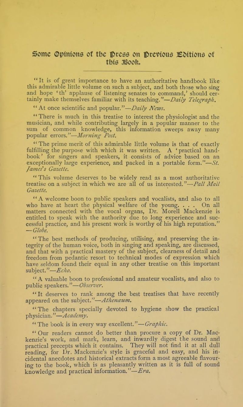 Some ©pinions of tbc press on previous Eottions of tbis JBooh. It is of great importance to have an authoritative handbook like this admirable little volume on such a subject, and both those who sing and hope ' th' applause of listening senates to command,' should cer- tainly make themselves familiar with its teaching.—Daily Telegraph. At once scientific and popular.—Daily Arews. There is much in this treatise to interest the physiologist and the musician, and while contributing largely in a popular manner to the sum of common knowledge, this information sweeps away many popular errors.—Morning Post. The prime merit of this admirable little volume is that of exactly fulfilling the purpose with which it was written. A 'practical hand- book' for singers and speakers, it consists of advice based on an exceptionally large experience, and packed in a portable form.—Si. fames's Gazette. This volume deserves to be widely read as a most authoritative treatise on a subject in which we are all of us interested.—Pall Mall Gazelle. A welcome boon to public speakers and vocalists, and also to all who have at heart the physical welfare of the young. . . . On all matters connected with the vocal organs, Dr. Morell Mackenzie is entitled to speak with the authority due to long experience and suc- cessful practice, and his present work is worthy of his high reputation. — Globe. The best methods of producing, utilising, and preserving the in- tegrity of the human voice, both in singing and speaking, are discussed, and that with a practical mastery of the subject, clearness of detail and freedom from pedantic resort to technical modes of expression which have seldom found their equal in any other treatise on this important subject.—Echo. A valuable boon to professional and amateur vocalists, and also to public speakers.—Observer. It deserves to rank among the best treatises that have recently appeared on the subject.—Athenaum. The chapters specially devoted to hygiene show the practical physician.—A cademy. The book is in every way excellent.—Graphic. Our readers cannot do better than procure a copy of Dr. Mac- kenzie's work, and mark, learn, and inwardly digest the sound and practical precepts which it contains. They will not find it at all dull reading, for Dr. Mackenzie's style is graceful and easy, and his in- cidental anecdotes and historical extracts form a most agreeable flavour- ing to the book, which is as pleasantly written as it is full of sound knowledge and practical information.—Era.