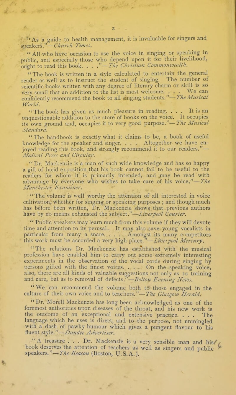 2 As a guide to health management, it is invaluable for singers and speakers.—Church Times.  All who have occasion to use the voice in singing or speaking in public, and especially those who depend upon it for their livelihood, ought to read this book. . . .—The Christian Commonwealth. The book is written in a style calculated to entertain the general reader as well as to instruct the student of singing. The number of scientific books written with any degree of literary charm or. skill is so very small that an addition to the list is most welcome. . . . We can confidently recommend the book to all singing students.— The Musical World. The book has given us much pleasure in reading. ... It is an unquestionable addition to the store of books on the voice. It occupies its own ground and, occupies it to very good purpose.—The Musical Standard. The handbook is exactly what it claims to be, a book of useful knowledge for the speaker and singer. . . . Altogether we have en- joyed reading this book, and strongly recommend it to our readers.— Medical Press and Circular.  Dr. Mackenzie is a man of such wide knowledge and has so happy a gift of lucid exposition that his book cannot fail to be useful to the readers for whom it is primarily intended, and jnay be read with advantage by everyone who wishes to take care of his voice.—The Mancl/cstcr Examiner. The volume is well worthy the attention of all interested in voice cultivation, whether for singing or speaking purposes ; and though much has before been written, Dr. Mackenzie shows that previous authors have by no means exhausted the subject.—Liverpool Courier.  Public speakers may learn much from this volume if they will devote time and attention to its perusal. It may also save young vocalists in particular from many a snare. . . . Amongst its many competitors this work must be accorded a very high place.—-Livepool Mercury. The relations Dr. Mackenzie has established with the musical profession have enabled him to carry out some extremely interesting experiments in the observation of the vocal cords during singing by persons gifted with the finest voices. . . . On the speaking voice, also, there are all kinds of valuable suggestions not only as to training and care, but as 1o removal of defects.—Bollou Evening News. We can recommend the volume both t6 tho-e engaged in the culture of their own voice and to teachers.—The Glasgow Heiald. Dr. Morell Mackenzie has long been acknowledged as one of the foremost authorities upon diseases of the throat, and his new work is the outcome of an exceptional and extensive practice. . . . The language which he uses is direct, and to the purpose, not unmingled with a dash of pawky humour which gives a pungent flavour to his fluent style.—Dundee Advertiser. A treasure ... Dr. Mackenzie is a very sensible man and his/' book deserves the attention of teachers as well as singers and public speakers.—The Beacon (Boston, U.S.A.).