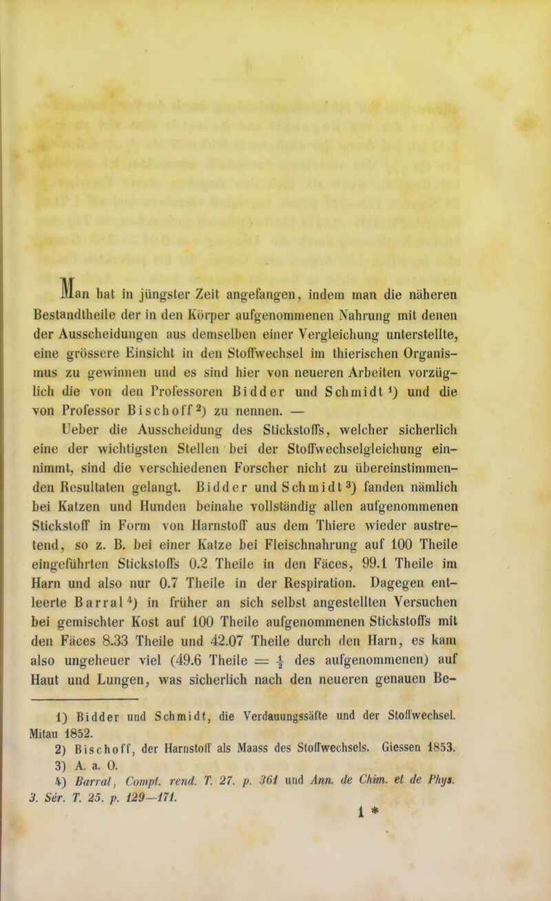 Bestandtheile der in den Kbrper aufgenommenen Nahrung mit denen der Ausscheidungen aus demselben einer Vergleichung unterstellte, eine grossere Einsicht in den Stoffwechsel im thierischen Organis- mus zu gewinnen und es sind hier von neueren Arbeiten vorziig- lich die von den Professoren Bidder und Schmidt1) und die von Professor Bischoff2) zu nennen. — Ueber die Ausscheidung des Stickstoffs, welcher sicherlich eine der wichtigsten Stellen bei der Stoffwechselgleichung ein- nimmt, sind die verschiedenen Forscher nicht zu ubereinstimmen- den Resultaten gelangt. Bidder und Schmidt3) fanden namlich bei Kalzen und Hunden beinahe vollstandig alien aufgenommenen Stickstoff in Form von Harnstoff aus dem Thiere wieder austre- tend, so z. B. bei einer Katze bei Fleischnahrung auf 100 Theile eingefiihrten Stickstoffs 0.2 Theile in den Faces, 99.1 Theile im Harn und also nur 0.7 Theile in der Respiration. Dagegen ent- leerte Barral4) in friiher an sich selbst angestellten Versuchen bei gemischter Kost auf 100 Theile aufgenommenen Stickstoffs mit den Faces 8.33 Theile und 42.07 Theile durch den Harn, es kam also ungeheuer viel (49.6 Theile = \ des aufgenommenen) auf Haut und Lungen, was sicherlich nach den neueren genauen Be- 1) Bidder und Schmidt, die Verdauungssiifte und der Stoffwechsel. Mitau 1852. 2) Bischoff, der Harnstolf als Maass des Stoifwechsels. Giessen 1853. 3) A. a. 0. 4) Barral, Cornpt. rend. T. 27. p. 36i und Ann. de Chim. el de Plnjs. 3. Ser. T. 25. p. 129—ill. 1 *