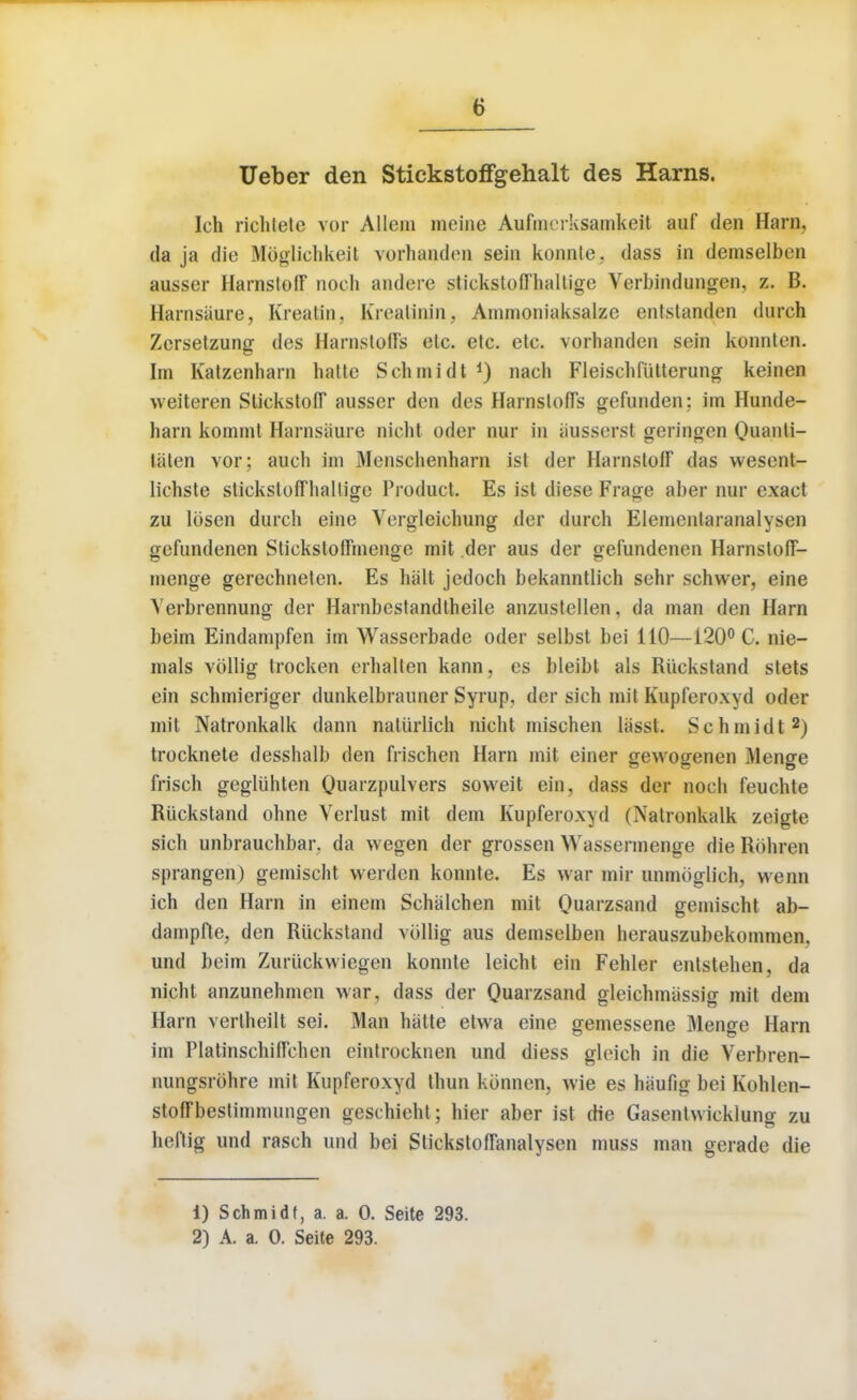 Ueber den Stickstoffgehalt des Harns. Ich richtete vor Altem meine Aufmrrksamkcit auf den Harn, da ja die .Mbglichkeit vorhanden sein konnte. dass in demselben ausser HarnstofF noch andere stickstofThaltige Verbindungen, z. B. Harnsiiure, Kreatin. Krealinin. Ammoniaksalzc entslanden durch Zcrsetzung des Harnstoffs elc. elc. etc. vorhanden sein konnten. Im Katzenharn hatte Schmidt *) nach Fleischfiitterung keinen weiteren Stickstoff ausser den des HarnstofTs gefunden: im Hunde- harn kommt Harnsiiure nicht oder nur in iiusserst geringcn Quanti- tiiten vor ; auch im Menschenham ist der HarnstofF das wesent- Iichste stiekstofFhalligc Product. Es ist diese Frage aber nur exact zu Ibsen durch eine Vergleichung der durch Elemenlaranalysen gcfundenen Stickstothnenge mit der aus der gefundenen HarnstofT- menge gerechneten. Es halt jedoch bekanntlich sehr schwer, eine Yerbrennung der Harnbestandtheile anzustellen, da man den Harn beim Eindampfen im Wasscrbade oder selbst bei 110—120° C. nie- mals vollig trocken erhalten kann, es bleibt als Ruckstand stets ein schmieriger dunkelbrauner Syrup, der sich mit Kupferoxyd oder mil Natronkalk dann naturlich nicht mischen Uisst. Schmidt2) trocknete desshalb den frischen Harn mit einer gewofjenen Menge frisch gegliihten Quaizpulvers soweit ein, dass der noch feuchte Ruckstand ohne Verlust mit dem Kupferoxyd (Natronkalk zeigte sich unbrauchbar. da wegen der grossen Wassennenge die Rohren sprangen) gemischt vverden konnte. Es war mir unmoglich, wenn ich den Harn in einem Schalchen mit Quarzsand gemischt ab- dampfte, den Riickstand vollig aus demselben herauszubekommen, und beim Zuriickvviegen konnte leicht ein Fehler entstehen, da nicht anzunehmen war, dass der Quarzsand gleichmiissig mit dem Harn verlheilt sei. Man hatte etwa eine gemessene Menge Harn im PlatinschilTehen ointrocknen und diess gleich in die Verbren- nungsrohre mit Kupferoxyd thun kbnnen, wie es hiiufig bei Kohlen- stoffbestimmungen geschieht ; hier aber ist die Gasenhvicklung zu heflig und rasch und bei Stickstoflanalysen muss man gerade die 1) Schmidt, a. a. 0. Seite 293. 2) A. a. 0. Seite 293.