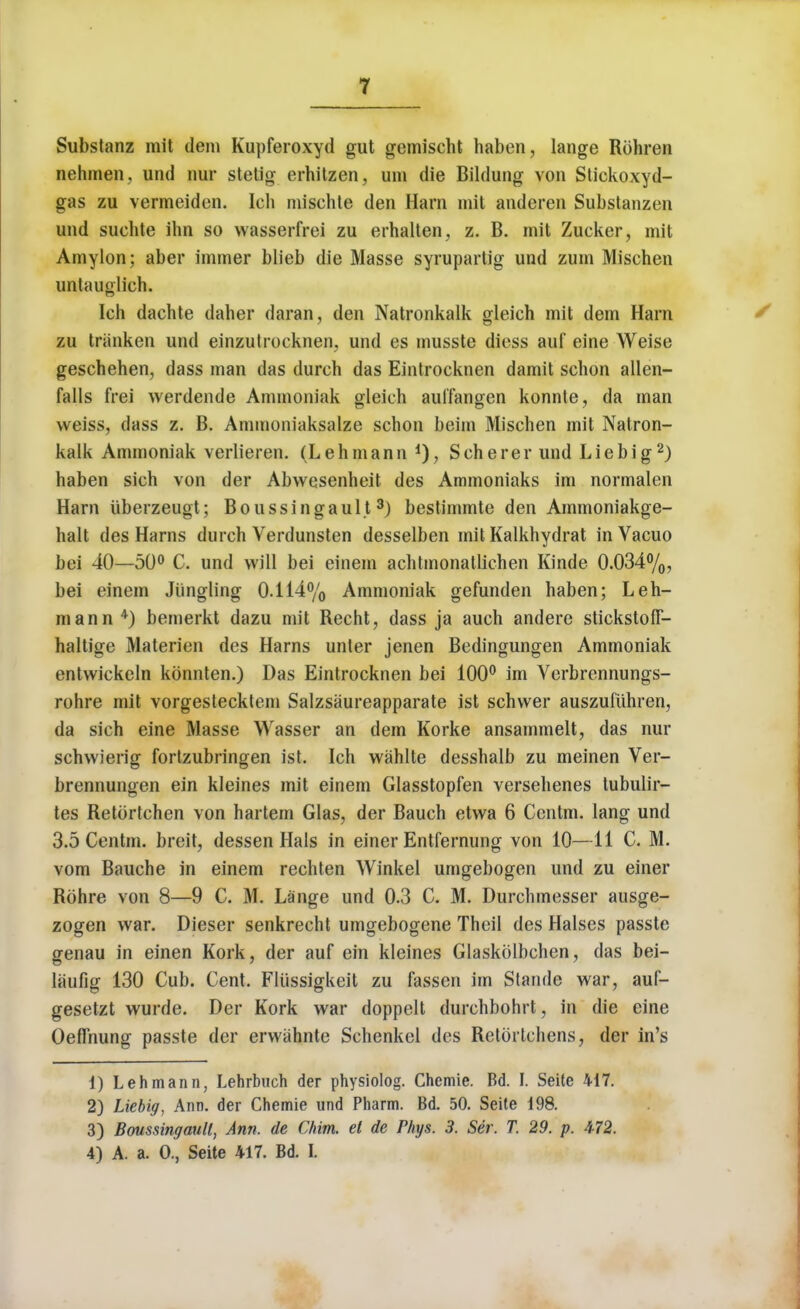 Substanz mit dem Kupferoxyd gut gemischt haben, lange Rohren nehmen. und nur stetig erhitzen, urn die Bildung von Stickoxyd- gas zu vermeiden. Ich mischte den Harn mit anderen Substanzen und suchte ihn so wasserfrei zu erhalten, z. B. mit Zucker, mit Amylon; aber immer blieb die Masse syrupartig und zum Mischen untauglich. Ich dachte daher daran, den Natronkalk gleich mit dem Harn zu tranken und einzutrocknen, und es musste diess auf eine Weise geschehen, dass man das durch das Eintrocknen damit schon alien- falls frei werdende Ammoniak gleich aulTangen konnle, da man weiss, dass z. B. Ammoniaksalze schon beim Mischen mit Natron- kalk Ammoniak verlieren. (Lehmann *), Scherer und Lie big2) haben sich von der Abwesenheit des Ammoniaks im normalen Harn iiberzeugt; Boussingault3) bestimmte den Ammoniakge- halt des Hams durch Verdunsten desselben mit Kalkhydrat in Vacuo bei 40—50° C. und will bei einem achtmonatlichen Kinde 0.034%, bei einem Jiingling 0.114% Ammoniak gefunden haben; Leh- mann4) bemerkt dazu mit Recht, dass ja auch andere stickstofF- haltige Materien des Harns unter jenen Bedingungen Ammoniak entwickeln kbnnten.) Das Eintrocknen bei 100° im Verbrennungs- rohre mit vorgestecktem Salzsaureapparate ist schwer auszufiihren, da sich eine Masse Wasser an dem Korke ansammelt, das nur schwierig fortzubringen ist. Ich wahlte desshalb zu meinen Ver- brennungen ein kleines mit einem Glasstopfen versehenes tubulir- tes Retortchen von hartem Glas, der Bauch etwa 6 Centm. lang und 3.5 Centm. breit, dessen Hals in einer Entfernung von 10—11 C. M. vom Bauche in einem rechten Winkel umgebogen und zu einer Rohre von 8—9 C. M. Lange und 0.3 C. M. Durchmesser ausge- zogen war. Dieser senkrecht umgebogene Theil des Halses passte genau in einen Kork, der auf ein kleines Glaskolbchen, das bei- laufig 130 Cub. Cent. Fliissigkeit zu fassen im Stande war, aul- gesetzt wurde. Der Kork war doppelt durchbohrt, in die eine Oeffnung passte der erwahnte Schenkel des Retortchens, der in's 1) Lehmann, Lehrbuch der physiolog. Chemie. Bd. I. Seite 417. 2) Liebig, Ann. der Chemie und Pharm. Bd. 50. Seite 198. 3) Boussingault, Ann. de Chim. et de Phys. 3. Ser. T. 29. p. 472. 4) A. a. O., Seite 417. Bd. I.