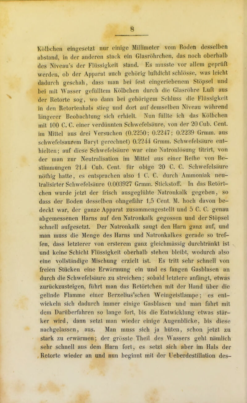 Kolbchen eingeselzt nur einige Millimeter vom Boden desselben abstand, in der andcren slack ein Glasrohrchen, das noch oberhalb dcs Niveau's der Fliissigkeit stand. Es musste vor allem gepriift werden, ob der Apparat auch gehorig luftdicht schlosse, was leicht dadurch geschah, dass man l>ei lest eingeriebenem Stopsel und bei mit Wasser gefiilltem Kolbchen (lurch die Glasrohre Luft aus der Retorte sog, wo dann bei gehorigem Schluss die Fliissigkeit in den Relortenhals stieg und dort auf demselben Niveau wahrend langerer Beobachtung sich erhielt. Nun fiillte ich das Kolbchen mit 100 C. C. einer verdiinnten Schwefelsaure. von der 20 Cub. Cent, im Mittel aus drei Yersuchen (0.2250; 0.2247; 0.2239 Grmm. aus schwefelsaurem Baryt gerechnet) 0.2244 Grmm. Schwefelsaure ent- hielten; auf diese Schwefelsaure war cine Natronldsung titrirt, von der man zur Neutralisation im Mittel aus einer Reihe von Be- stimmungen 21.4 Cub. Cent, fttr obige 20 C. C. Schwefelsaure nolhig halte, es entsprachen also 1 C. C. durch Ammoniak neu- tralisirter Schwefelsaure 0.003927 Grmm. SlickstofT. In das Retort- chen wurde jelzt der frisch ausgegliihte Natronkalk gegeben, so dass der Boden desselben ohngefahr 1,5 Cent. M. hoch davon be- deckt war, der ganze Apparat zusammengestellt und 5 C. C. genau abgemessenen Harns auf den Natronkalk gegossen und der Stopsel schnell aufgesetzt. Der Natronkalk saugt den Ham ganz auf, und man muss die Menge des Harns und Natronkalkes gerade so tref- fen, dass letzterer von ersterem ganz gleichmassig durchtrankt ist und keine Schicht Fliissigkeit oberhalb stehen bleibt, wodurch also eine vollstiindige Mischung crzielt ist. Es tritt sehr schnell von freien Stiicken eine Erwarmung ein und es fangen Gasblasen an durch die Schwefelsaure zu streichen; sobald letztere anfangt, etwas zuriickzusteigen, fiihrt man das Retortchen mit der Hand iiber die gelinde Flamme einer Berzelius'schen Weingeistlampe; es ent- wickeln sich dadurch immer einige Gasblasen und man fahrt mit dcin Darttberfahren so lange fort, bis die Entwicklung etwas star- ker wird, dann setzl man wieder einige Augenblicke, bis diese nachgelassen, aus. Man muss sich ja hiiten, schon jetzt zu stark zu erwiirmen; der griisste Theil des Wassers geht ntimlich sehr schnell aus dem Harn fort, es setzt sich aber im Hals der Retorte wieder an und nun beginnt mit der Ueberdestillation des-