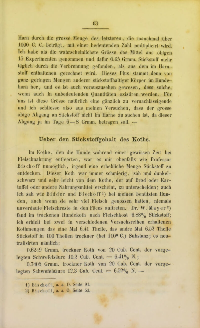 Ham (lurch die grosse Menge des letzteren, die manchmal iiber 1000 C. C. betragt, mit einer bedeutenden Zahl multiplicirt wird. Ich babe als die wahrscheinliehste Grosse das Mittel aus obigen 15 Experimenten genonimen and dafiir 0.65 Grmm. StickstolT tnehr tiiglieh durch die Yerbreunung gel'unden, als aus dem im Harn- stofl' enthalteneu gerechuet wird. Dieses Plus stammt denn von ganz geriiigen Mengen anderer slickstoilhaltiger Korper im Hunde- harn her , und es isl auch vorauszusehen gewesen, dass solehe, wenn auch in unbedeutenden Quantitaten existiren werden. Fur uns ist diese Grosse natiirlich cine giinzlieh zu vernachlassigende und ich schliesse also aus nieinen Versuchen, dass der grosse obige Abgang an StickstofT nicht im Harne zu suchen ist, da dieser Abgang ja im Tage 6 — 8 Grmm. belragen soli. — Ueber den Stickstoffgehalt des Koths. Im Ko lit e, den die Hunde wahrend einer gewissen Zeit bei Fleischnalirung entleerten, war es mir ebenfalls wie Professor Bischoff unmoglich, irgend eine erhebliche Menge StickstofT zu entdecken. Dieser Koth war burner schmierig, zah und dunkel- scliwarz und sehr leicht von dem Kothe, der auf Brod oder Kar- toffel oder andere Nahrungsmittel erscheint, zu unterscheiden; auch ich sah wie Bidder und Bischoff1) bei meinen beniitzten Hun- den , auch wenn sie sehr viel Fleisch genossen hatten, niemals unverdaute Fleischreste in den Faces auftreten. Dr. W.Mayer2) fand im trockenen Hundekoth nach Fleischkost 6.88% StickstofT; ich erhielt bei zwei in verschiedenen Versuchsreihen erhaltenen Kothmengen das eine Mai 6.41 Theile, das andre Mai 6.52 Theile StickstofT in 100 Theilen trockner (bei 110° C.) Substanz; es neu- tralisirten niimlich: 0.6249 Grmm. trockner Koth von 20 Cub. Cent, der vorge- legten Schwefelsiiure 10.2 Cub. Cent. = 6.41% N.; 0.7405 Grmm. trockner Koth von 20 Cub. Cent, der vorge- legten Schwefelsiiure 12.3 Cub. Cent. = 6.52% N. — 1) Bischoff, a. a. O. Scite 91. 2) Bischoff, a. a. 0. Seite 53.