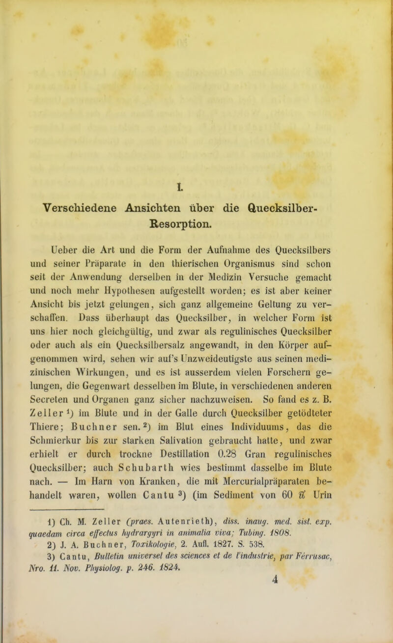 t Verschiedene Ansichten tiber die Quecksilber- Eesorption. Ueber die Art und die Form der Aufnahme des Quecksilbers und seiner Priiparate in den thierischen Organismus sind schon seit der Anwendung derselben in der Medizin Versuche gemacht und noch mehr Hypothesen auf'gestellt vvorden; es ist aber keiner Ansicht bis jetzt gelungen, sich ganz allgemeine Geltung zu ver- schaffen. Dass iiberhaupt das Quecksilber, in weleher Form ist uns hier noch gleiehgiiltig, und zwar als regulinisches Quecksilber oder auch als ein Quecksilbersalz angewandt, in den Korper auf- genommen wird, sehen wir aul's Unzweideutigste aus seinen medi- zinischen Wirkungen, und es ist ausserdem vielen Forschern ge- lungen, die Gegenvvart desselben im Blute, in verschiedenen anderen Secreten und Organen ganz sieher nachzuweisen. So fand es z. B. Zeller1) im Blute und in der Galle dureh Quecksilber getodteter Thiersj Buchner sen.2) im Blut eines Individuums, das die Schmierkur bis zur starken Salivation gebraucht hatte, unci zwar erhielt er durch trockne Destination 0.28 Gran regulinisches Quecksilber; auch Schubarth wies bestimml dasselbe im Blute nach. — Im Harn von Kranken, die mit Mercurialpraparaten be- handelt waren, wollen Cantu 3) (im Sediment von 60 # Urin 1) Ch. M. Zeller (praes. Autenrieth), diss, inavg. med. sist. exp. quaedam circa effectus hydrargyri in animalia viva; Tubing. 1808. 2) J. A. Buchner, Toxikologie, 2. Aufl. 1827. S. 538. 3) Cantu, Bulletin universel des sciences et de l'induslrie} par Ferrusac, Nro. ii. Nov. Physiolog. p. 246. 1824. 4