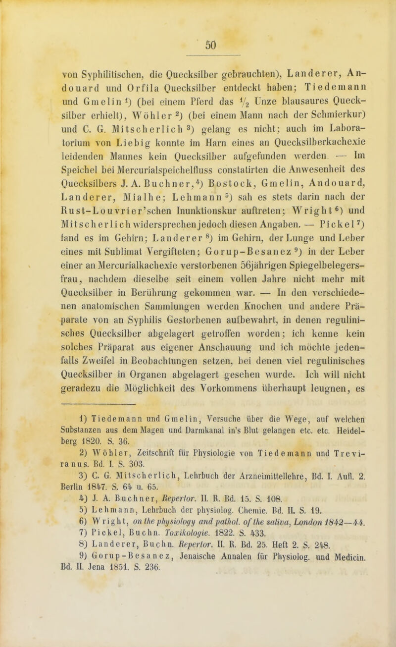 von Syphilitischen, die Quecksilber gcbrauchten), Landerer, An- douard und Orfila Quecksilber entdeckt haben; Tiedemann und Gmelin 4) (bei einem Pferd das % Unze blausaures Queck- silber erhielt), Wbhler2) (bei einem Mann nach der Schmierkur) und C. G. Mitscherlich 3) gelang es nicht; auch im Labora- toriuni von Liebig konnte im Ham eines an Quecksilberkachexie leidenden Mannes kein Quecksilber aufgefunden werden — Im Speichel bei Mercurialspeiehelfluss constatirten die Anwesenheit des Quecksilbers J. A. Buchner,4) Bostock, Gmelin, Andouard, Landerer, M i a 1 h e; L e h m a n n 5) sah es stets darin nach der Rust-Louvrier'schen Inunktionskur auftreten; Wright6) und Mitscherlich widersprechenjedoch diesen Angaben. — Pickel7) fand es im Gehim; Landerer8) im Gehirn, der Lunge und Leber eines mit Sublimat Vergifteten; Gorup-Besanez9) in der Leber einer an Mercurialkachexie verstorbenen 56jahrigen Spiegelbelegers- frau, nachdem dieselbe seit einem vollen Jahre nicht mehr mit Quecksilber in Beriihrung gekommen war. — In den verschiede- nen anatornischcn Sammlungen werden Knochen und andere Pra- parale von an Syphilis Gestorbenen autbewahrt, in denen regulini- sches Quecksilber abgelagert getroHen worden; ich kenne kein solches Praparat aus eigener Anschauung und ich mochte jeden- falls Zweifel in Beobachtungen setzen, bei denen viel regulinisches Quecksilber in Organen abgelagert gesehen wurde. Ich will nicht geradezu die Mbglichkeit des Vorkommens iiberhaupt leugnen, es 1) Tiedemann und Gmelin, Versuche iiber die Wege, auf welchen Substanzen aus dem Magen und Darnikanal in's Blut gelangen etc. etc. Heidel- berg 1820. S. 36. 2) Wohler, Zeifschrift fur Physiologie von Tiedemann und Trevi- ranus. Bd. I. S. 303. 3) C. G. Mitscherlich, Lehrbuch der Arzneimittellehre, Bd. I. Auil. 2. Berlin 1847. S. 64 u. 65. 4) J. A. Buchner, Repertor. II. B. Bd. 15. S. 108. 5) Lehmann, Lehrbuch der physiolog. Chemie. Bd. II. S. 19. 6) Wright, on the p/iysiology and palhol. of the saliva, London 1842—4-4. 7) Pickel, Buchn. Toxikologie. 1822. S. 433. 8) Landerer, Buchn. Repertor. II. B. Bd. 25. Heft 2. S. 248. 9) Gorup-Besanez, Jenaische Annalen Cur Physiolog. und Medicin. Bd. II. Jena 1851. S. 236.