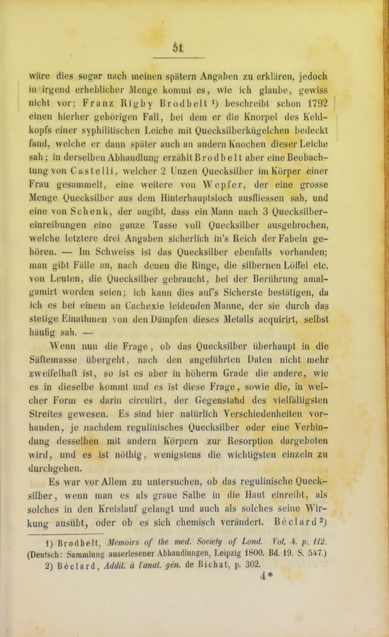 wiire dies sogar nach meinen spatern Angaben zu erkliiren, jedoch in irgend erheblieher Menge koninit es, wie ich glaube, gewiss Dicht vor: Franz Rig by Brodbelt1) beschreibt schon 1792 einen hierher gehorigen Fall, bei dem er die Knorpel des Kehl- kopfs einer syphilitisehen Leiehe mil Queeksilberkiigelehen bedeckt land, welehe er dann spater audi an andern Knochen dieser Leiche sah; in derselben Abhandlung erzahlt Brodbelt aber eine Beobaeh- tungvon Castelli, welcher 2 Unzen Quecksilber im Korper einer Frau gesammelt, eine weilere von Wepfer, der eine grosse Menge Quecksilber aus dem Hinterhauplsloeh ausfliessen sah, und eine von Schenk, der angibt, dass ein Mann nach 3 Queeksilber- einreibnngen eine ganze Tasse voll Quecksilber ausgebrochen, welehe letztere drei Angaben sicherlich in's Reich der Fabeln ge- hbren. — Im Schweiss ist das Quecksilber ebenialls vorhanden; man gibt Falle an, nach denen die Ringe, die silbernen LofTel etc. von Leuten, die Quecksilber gebraucht, bei der Beriihrung amal- gamirt \vorden seien; ich kann dies aufs Sicherste bestaligen, da ich es bei einem an Cachexie leidenden Manne, der sie durch das stelige Einatlnnen von den Dampfen dieses Metalls acquirirt, selbst haufig sah. — Wenn nun die Frage, ob das Quecksilber uberhaupt in die Saftemasse iibergeht, nach den angefiihrten Daten nicht mehr zweil'elhaf't ist, so ist es aber in hoherm Grade die andere, wie es in dieselbe kommt und es ist diese Frage, sowie die, in wel- cher Form es darin circulirt, der Gegenstahd des vielfalligsten Streites gewesen. £s sind hier natiirlich Verschiedenheiten vor- handen, je nachdein regulinisches Quecksilber oder eine Verbin- dung desselben mit andern Kbrpern zur Resorption dargeboten wird, und es ist noting, wenigstens die wichtigsten einzeln zu durchgehen. Es war vor Allem zu unlersuchen, ob das regulinische Queck- silber, wenn man es als graue Salbe in die Haut einreibt, als solches in den Kreislauf gelangt und auch als solches seine Wir- kung ausiibt, oder ob es sich chemisch verandert. Beclard2; 1) Brodbelt, Memoirs of the med. Society of Lond. Vol. 4. p. U2. (Deutsch: Sammlung auserlesener Abhandlungen, Leipzig 1800. Bd. 19. S. 547.) 2) Beclard, Addil. a I anal. gen. de Bichat, p. 302. 4*
