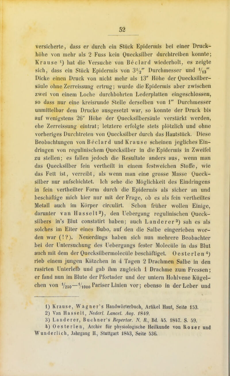 versicherte, dass er durch ein Stiick Epidermis bei einer Druck- hbhe von mehr als 2 Fuss kein Quecksilber durchtreiben konnte; Krause *) hat die Versuche von Beclard wiederholt, es zeigte sich, dass ein Stiick Epidermis von 3%* Durchmesser und y13' Dicke einen Druck von nicht mehr als 13 Hohe der Quecksilber- siiule ohne Zerreissung ertrug; wurde die Epidermis aber zwischen zwei von einem Loche durchbohrten Lederplatten eingeschlossen, so dass nur eine kreisrunde Stelle derselben von 1' Durchmesser unmittelbar dem Drucke ausgesetzt war, so konnte der Druck bis auf wenigstens 26 Hbhe der Quecksilbersiiule verstarkt werden, ehe Zerreissung eintrat; letztere erfolgte stets plotzlich und ohne vorheriges Durchtreten von Quecksilber durch das Hautstuck. Diese Beobachtungen von Beclard und Krause scheinen jegliches Ein- dringen von regulinischem Quecksilber in die Epidermis in Zweifel zu stellen; es fallen jedoch die Resultate anders aus, wenn man das Quecksilber fein vertheilt in einem festweichen Stoffe, wie das Fett ist, verreibt, als wenn man eine grosse Masse Queck- silber nur aufschichtet. lch sehe die Moglichkeit des Eindringens in fein vertheilter Form durch die Epidermis als sicher an und beschaftige mich hier nur mit der Frage, ob es als fein vertheiltes Metall audi im Korper circulirt. Schon friiher wollen Einige, darunter vanHasselt2), den Uebergang regulinischen Queck- silbers in's Blut constatirt haben; auch Landerer3) sah es als solches im Eiter eines Bubo, auf den die Salbe eingerieben wor- den war (!?). Neuerdings haben sich nun mehrere Beobachter bei der Untersuchung des Uebergangs fester Molecule in das Blut auch mit dem der Quecksilbermolecule beschaftiget. Oesterlen 4) rieb einem jungen Katzchen in 4 Tagen 2 Drachmen Salbe in den rasirten Unterleib und gab ihm zugleich 1 Drachme zum Fressen; er fand nun im Blute der Pfortader und der unlern Hohlvene Kiigel- chen von V25o—V^oo Pariser Linien vor; ebenso in der Leber und 1) Krause, Wagner's Handworferbuch, Artikel Haut, Seite 153. 2) Van Hasselt, Nederl. Lancet Aug. i849. 3) Landerer, Bueliner's Repertor. N. K, Bd. 45. 1847. S. 59. 4) Oesterlen, Archiv fiir physiologische Heilkunde von Roser und Wunderlich, Jahrgang IL, Stuttgart 1843, Seite 536.