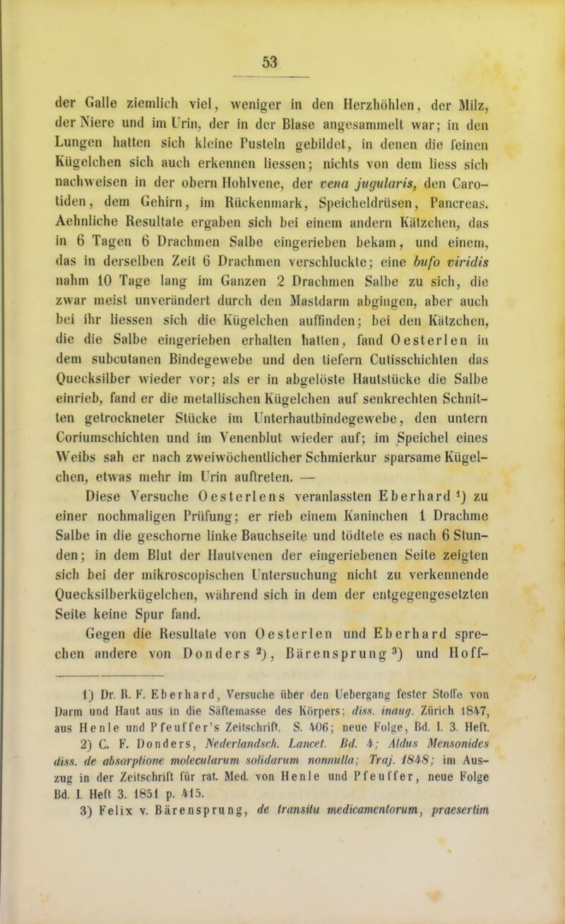 der Galle ziemlich viel, weniger in den Herzhohlen, der Milz, derNiere und im Urin, der in der Blase angesammelt war; in den Lungen batten sieh kleioe Pusteln gebildet, in denen die feinen Kiigelchen sich auch erkennen liessen; niehts von dem liess sieh naehweisen in der obern Hohlvene, der vena jugularis, den Caro- tiden, dem Gehirn, im Riiekenmark, Speicheldriisen, Pancreas. Aehnliche Resultate ergaben sich bei einem andern Katzchen, das in 6 Tagen 6 Drachmen Salbe eingerieben bekam, und einem, das in deiselben Zeit 6 Drachmen verschluckte; eine bvfo viridis nahm 10 Tage lang im Ganzen 2 Drachmen Salbe zu sich, die zwar meist unverandert durch den Mastdarm abgingen, aber auch bei ihr liessen sich die Kiigelchen auffinden; bei den Katzchen, die die Salbe eingerieben erhalten batten, fand Oesterlen in dem subcutanen Bindegevvebe und den tiefern Cutisschichten das Quecksilber wieder vor; als er in abgelciste Haulstiicke die Salbe einrieb, fand er die metallisehen Kiigelchen auf senkrechten Schnit- ten getrockneter Stiicke im Unterhautbindegewebe, den untern Coriumschichten und im Yencnblut wieder auf; im Speichel eines Weibs sah er nach zweiwochentlicher Schmierkur sparsame Kiigel- chen, etwas mehr im Urin auftreten. — Diese Versuche Oesterlens veranlassten Eberhard i) zu einer nochmaligen Priifung; er rieb einem Kaninchen 1 Drachme Salbe in die geschorne linke Bauchseite und tbdtete es nach 6 Slun- den; in dem Blut der Haulvenen der eingeriebenen Seite zeigten sich bei der mikroscopischen Untersuchung nicht zu verkennende Quecksilberkiigelchen, wahrend sich in dem der entgegengesetzten Seite keine Spur fand. Gegen die Resultate von Oesterlen und Eberhard spre- chen andere von Donders2), Barensprung 3) und Hoff- 1) Dr. R. F. Eberhard, Versuche iiber den Uebergang fester Stofle von Darm und Haut aus in die Saftemasse des Korpers; diss, inaug. Zurich 1847, aus Henle und Pfeuffer's Zeifschrift. S. 406; neue Folge, Bd. I. 3. Heft. 2) C. F. Donders, Nederlandsch. Lancet. Bd. 4; Aldus Mensonides &$s. de absorplione molecalurum solidarum nonnulla; Traj. 1848; im Aus- zug in der Zeifschrift ffir rat. Med. von Henle und Pfeuffer, neue Folge Bd. I. Heft 3. 1851 p. 415. 3) Felix v. Barensprung, de transitu medicamenlorum, praesertim