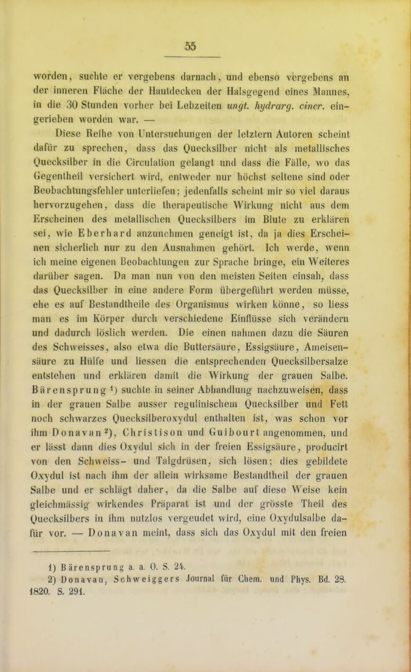 worden, suchte er vergebens darnach, und ebenso vergebens an der inneren Fliiche dor llauldecken der Halsgegend eines Manm s. in die 30 Stunden vorher bei Lebzoiten ungt. hijdrarg. ciner. ein- gerieben worden war. — Diese Reihe von Untersuchungen der letztern Autoren scheint dafiir zu sprechen, dass das Quecksilber nicht als metallisches Quecksilber in die Circulation gclangt und dass die Falle, wo das Gegentheil versiehert wird, entwedor nur hochst sellene sind oder Beobachtungsfehler unterliefen; jedenfalls scheint mir so vie! daraus hervorzugehen, dass die therapeutische Wirkung nicht aus dein Krscheinen des inetallischen Quecksilbers im Blute zu erklaren sei, wie Eberhard anzuiu hmen geneigt ist, da ja dies Erschei- nen sicherlich nur zu den Ausnahmen gehbrt. Ich werde, wenn ich meine eigenen Beobaehtungen zur Sprache bringe, ein Weiteres dartiber sagen. Da man nun von den meisten Seiten einsah, dass das Quecksilber in eine andere Form iibergefiihrl werden miisse, ehe es auf Bestandtheile des Organismus wirken konne, so liess man es im Korper durch verschiedene Einfliisse sich verandern und dadurch lbslich werden. Die einen nahmen dazu die Sauren des Schweisses, also etvva die Buttersaure, Essigsiiure, Ameisen- siiure zu Hiilfe und liessen die entsprechenden Quecksilbersalze entstehen und erkliiren damit die Wirkung der grauen Saibe. Barensprung suchte in seiner Abhandlung nachzuweisen, dass in der grauen Salbe ausser regulinischem Quecksilber und Fett noch schwarzes Quecksilberoxydul enthalten ist, was schon vor ihm Donavan2), Christison und Guibourt angenommen, und er lasst dann dies Oxydul sich in der freien Essigsiiure, producirt von den Schweiss- und Talgdriisen, sich Ibsen: dies gebildete Oxydul ist nach ihm der allein wirksame Bestandlheil der grauen Salbe und er schliigt daher, da die Salbe auf diese Weise kein gleiehmassig wirkendes Phiparat ist und der grbsste Theil des Quecksilbers in ihm nutzlos vergeudet wird, eine Oxydulsalbe da- fur vor. — Donavan meint, dass sich das Oxydul mit den freien 1) Barensprung a. a. 0. S. 2%. 2) Donavan, Schweiggers Journal fiir Chem. und Phys. Bd. 28. 1820. S. 291.