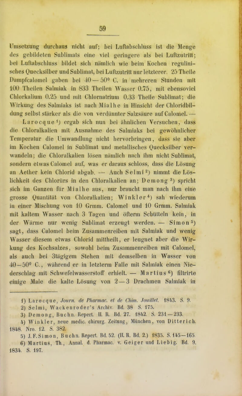 Umsetzung durchaus nicht auf; bei Lttftabschlass ist die Menge des gebildeten Sublimate eine viel geringere als bei Luftzutritt; bei Lulialiscliluss bildet sieh namlich wie beim Kochen regulini- sches Quecksilber und Sublimat, bei Luftzutritt nur letzterer. 25 Theile Dampfcalomel gaben bei 40 — 50° C. in mehreren Stunden mit 100 Theilen Salniiak in 833 Theilen Wasser 0.75, mit ebensoviel Chlorkalium 0.25 und mit Chlornatrium 0.33 Theile Sublimat; die Wirkung des Salmiaks ist nachMialhe in Hinsieht der Chloridbil- dung selbst starker als die von verdunnter Salzsaure auf Calomel. — Larocque1) crgab sich nun bei ahnlichen Versuehen, dass die Chloralkalien mit Ausnahme des Salmiaks bei gewohnlicher Temperatur die Umwandlung nicht hervorbringen, dass sie aber im Kochen Calomel in Sublimat und metallisehes Ouecksilber ver- wandeln; die Chloralkalien Ibsen namlich nach ihm nicht Sublimat, sondern etvvas Calomel auf, was er daraus schloss, dass die Losung an Aether kein Chlorid abgab. — Audi Selmi2) nimmt die Lbs- lichkeit des Chloriirs in den Chloralkalien an; Demong3) spricht sich im Ganzen fur Mialhe aus, nur braucht man nach ihm eine grosse Quantitat von Chloralkalien; Winkler4) sah wiederum in einer Mischung von 10 Grmm. Calomel und 10 Grmm. Salmiak mit kaltem Wasser nach 3 Tagen und bfterm Schiilteln kein, in der Warme nur wenig Sublimat erzeugt werden. — Simon5) sagt, dass Calomel beim Zusammenreiben mit Salmiak und wenig Wasser diesem elwas Chlorid miltheilt, er leugnet aber die Wir- kung des Kochsalzes, sowohl beim Zusammenreiben mit Calomel, als auch bei 3tiigigem Stehen mit demselben in Wasser von 40—50° C., wahrend er in letzterm Falle mit Salmiak einen Nie- derschlag mit Schvvefelvvasserstoff erhielt. — Martius6) filtrirte einige Male die kalte Losung von 2 — 3 Drachmen Salmiak in 1) Larocque, Journ. de Pharmm. el de Cfiim. Jouillef. 18W. S. 9. 2) Selmi, Wackenroder's Archiv. Bd. 38 S. 175. 3) Demong, Buchn. Repert. U. R. Bd. 27. 1842. S. 231-233. 4) Winkler, neue medic, chirurg. Zeitung, Miinchen, von Ditterich. 1848. Nro. 12. S. 382. 5) J.F.Simon, Buchn. Repert. Bd. 52. (It. R. Bd. 2.) 1835. S. 145-165 6) Martius, Th., Annal. d. Pharmac. v. Geiger und Liebig. Bd. 9. 1834. S. 197.