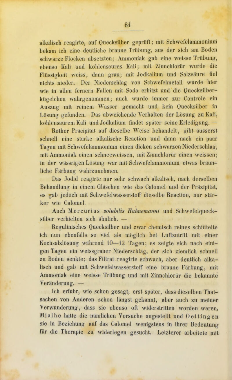 alkalisch reagirte, auf Quecksilber gepriift; mit Schwefelammonium bekam ich eine deutliche braune Trtibung, aus der sich am Boden schwarze Flocken absetzten; Ammoniak gab eine weisse Trtibung, ebenso Kali und kohlensaures Kali; mit Zinnchloriir wurde die Fliissigkeit weiss, dann grau; mit Jodkalium und Salzsaure fiel nichts nieder. Der Niederschlag von Schwefelmetall wurde hier wie in alien fernern Fallen mit Soda erhitzt und die Quecksilber- kiigelchen wahrgenommen; aueh wurde immer zur Controle ein Auszug mit reinem Wasser gemacht und kein Quecksilber in Lbsung gefunden. Das abweichende Verhalten der Losung zu Kali, kohlensaurem Kali und Jodkalium findet spater seine Erledigung. — Rother Pracipitat auf dieselbe Weise behandelt, gibt ausserst schnell eine starke alkalische Reaction und dann nach ein paar Tagen mit Schwefelammonium einen dicken schwarzen Niederschlag, mit Ammoniak einen schneeweissen, mit Zinnchloriir einen weissen; in der wassrigen Lbsung war mit Schwefelammonium etwas briiun- liche Farbung wahrzunehmen. Das Jodid reagirte nur sehr schwach alkalisch, nach derselben Behandlung in einem Glaschen wie das Calomel und der Prazipitat, es gab jedoch mit Schwefelwasserstoff dieselbe Reaction, nur star- ker wie Calomel. Auch Mercurius solubilis Hahnemanni und Schwefelqueck- silber verhielten sich ahnlich. — Regulinisches Quecksilber und zwar chemisch reines schiittelte ich nun ebenfalls so viel als mbglich bei Luftzutritt mit einer Kochsalzlbsung wahrend 10—12 Tagen; es zeigte sich nach eini- gen Tagen ein weissgrauer Niederschlag, der sich ziemlich schnell zu Boden senkte; das Filtrat reagirte schwach, aber deutlich alka- lisch und gab mit Schwefelwasserstoff eine braune Farbung, mit Ammoniak eine weisse Trubung und mit Zinnchloriir die bekannte Veranderung. — Ich erfuhr, wie schon gesagt, erst spater, dass dieselben That- sachen von Anderen schon langsl gekannt, aber auch zu meiner Verwunderung, dass sie ebenso oft widerstritten worden waren* Mialhe hatte die namlichen Yersuche angestellt und Oettingen sie in Beziehung auf das Calomel wenigstens in ihrer Bedeutung fur die Therapie zu widerlegen gesucht. Lelzterer arbeitete mit