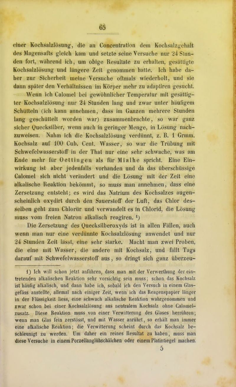 einer Kochsalzlosung, die an Concentration dem Kochsalzgchait des Magensafts gleieh kam und setzte seine Versuche nur 24 Stun- den fort, wghrend ich, urn obige Resultate zu erhalten, gesaltigte Kochsalzlosung und langere Zeit genonnnen hatte. Ich habe da- her zur Sicherheit meine Versuche oltmals wiederholt, und sie dann spater den Verhaltnissen im Korper mehr zu adapliren gesucht. Wenn ich Calomel bei gewohnlicher Temperatur mit gesattig- ter Kochsalzlosung nur 24 Stunden lang und zvvar unter hiiufigem Schiitteln (ich kann annehmen, dass im Ganzen mehrere Stunden lang geschuttelt worden war) zusammenbrachte, so war ganz sicher Quecksilber, wenn auch in geringer Menge, in Lbsung nach- zuweisen. Nahm ich die Kochsalzlosung verdiinnt, z. B. 1 Grmm. Kochsalz auf 100 Cub. Cent. Wasser, so war die Triibung mit SchwefelwasserstofF in der That nur eine sehr schwaehe, was am Ende mehr fur Oettingen als flir Mialhe spricht. Eine Ein- wirkung ist aber jedenfalls vorhanden und da das uberschiissige Calomel sich nicht verandert und die Lbsung mit der Zeit eine alkalische Reaktion bekommt, so muss man annehmen, dass eine Zersetzung entsteht; es wird das Natrium des Kochsalzes augen- scheinlich oxydirt durch den Sauerstoff der Luft, das Chlor des- selben geht zum Chloriir und verwandelt es in Chlorid, die Lbsung muss vom freien Natron alkalisch reagiren. 4) Die Zersetzung des Quecksilberoxyds ist in alien Fallen, auch wenn man nur eine verdiinnte Kochsalzlosung anwendet und nur 24 Stunden Zeit lasst, eine sehr starke. Macht man zwei Proben, die eine mit Wasser, die andere mit Kochsalz, und fallt Tags darauf mit SchwefelwasserstofF aus, so dringt sich ganz uberzeu- 1) Ich will schon jetzt anfiihren, dass man rait der Verwerthung der ein- tretenden alkalischen Reaktion sehr vorsichtig sein muss; schon das Kochsalz ist hautig alkalisch, und dann habe ich, sobald ich den Versuch in einem Glas- gefass anstellte, allemal nach einiger Zeit, wenn ich das Reagenspapier langer in der Fliissigkeit liess, eine schwach alkalische Reaktion wahrgenommen und zwar schon bei einer Kochsalzlosung aus neutralem Kochsalz ohne Calomel- zusatz. Diese Reaktion muss von einer Verwitterung des Glases herriihren; wenn man Glas fein zerstosst, und mit Wasser anriihrt, so erhalt man immer eine alkalische Reaktion; die Verwitterung scheint durch das Kochsalz be- schleunigt zu werden. Um daher ein reines Resultat zu haben, muss man diese Versuche in einem Porzellangluhschalchen oder einem Platintiegel machen. 5