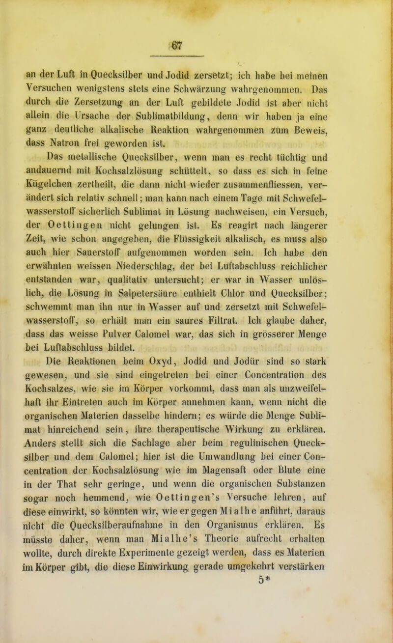 an derLuft in Quecksilber undJodid zersetzt; ich habe bei meinen Versuchen wenigstens stets eine Schwarzung wahrgenommen. Das durch die Zerselzung an der Luft gebildete Jodid ist aber nicht allein die Irsache der Sublimatbildung, denn wir haben ja eine ganz deutliche alkalische Reaktion wahrgenommen zum Beweis, dass Natron frei geworden ist. Das metallisehe Quecksilber, wenn man es reeht tiichtig und andauernd mit Kochsalzlosung schiittelt, so dass es sich in feine Kiigelehen zertheilt, die dann nicht wieder zusammenfliessen, ver- iindert sich relativ schnell; man kann nach einem Tage mit Sehwefel- vvasserstofF sicherlich Sublimat in Losung nachweisen, ein Versuch, der Oettingen nicht gelungen ist. Es reagirt nach langerer Zeit, wie schon angegeben, die Fliissigkeit alkalisch, es muss also auch hier SauerstofT aufyenommen worden sein. Ich habe den erwahnten weissen Niederschlag, der bei Luftabschluss reichlicher entstanden war, qualitativ untersucht; er war in Wasser unlos- lich, die Losung in Salpetersaure enthielt Chlor und Quecksilber; schwemmt man inn nur in Wasser auf und zersetzt mit Schwefel- wasserstoff, so erhalt man ein saures Filtrat. Ich glaube daher, dass das weisse Pulver Calomel war, das sich in grosserer Menge bei Luftabschluss bildet. Die Reaktionen beim Oxyd, Jodid und Jodiir sind so stark gewesen, und sie sind eingetreten bei einer Concentration des Kochsalzes, wie sie im Korper vorkommt, dass man als unzweifel- haft ihr Eintreten auch im Korper annehmen kann, wenn nicht die organischen Materien dasselbe hindern; es wiirde die Menge Subli- mat hinreichend sein, ihre therapeutische Wirkung zu erkliiren. Anders stellt sich die Sachlage aber beim regulinischen Queck- silber und dem Calomel; hier ist die Umwandlung bei einer Con- centration der Kochsalzlosung wie im Magensaft oder Blute eine in der That sehr geringe, und wenn die organischen Substanzen sogar noch hemmend, wie Oettingen's Versuche lehren, auf diese einwirkt, so konnten wir, wieergegenMialhe anfiihrt, daraus nicht die Qiiecksilberaufnahme in den Organismus erkliiren. Es miisste daher, wenn man Mialhe's Theorie aufrecht erhalten wollte, durch direkte Experimente gezeigt werdcn, dass es Materien im Korper gibt, die diese Einwirkung gerade umgekehrt verstarken 5*