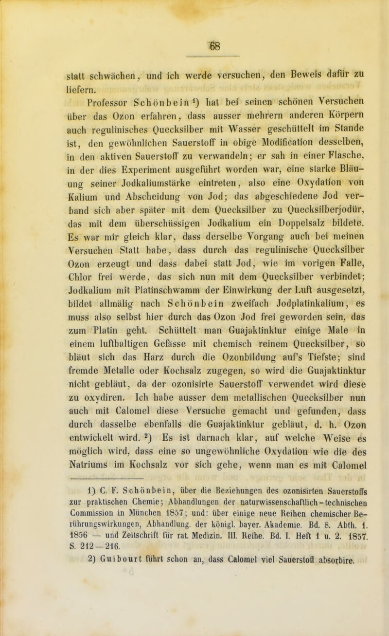 statt schwachen, und ich werde versuchen, den Beweis dafiir zu licfem. Professor Schonbein1) hat bei seinen schonen Versuchen iiber das Ozon erfahren, class ausser mehrern anderen Korpern auch regulinisches Qiieeksilber mit Wasser geschiittelt im Stande ist, den gewohnlichen Sauerstofl in obige Modification desselben, in den aktiven Sauerstofl' zu verwandeln; er sah in einer Flasche, in der dies Experiment ausgefuhrt word en war, eine slarke Blau- ung seiner Jodkaliumstarke eintreten, also eine Oxydation von Kalium und Abscheidung von Jod; das abgeschiedene Jod ver- band sich aber spiiter mit dem Quecksilber zu Quecksilberjodiir, das mit dem iiberschiissigen Jodkalium ein Doppelsalz bildete. Es war mir gleich klar, dass derselbe Vorgang auch bei meinen Versuchen Statt habe, dass durch das regulinische Quecksilber Ozon erzeugt und dass dabei statt Jod, wie im vorigen Falle, Chlor frei werde, das sich nun mit dem Quecksilber verbindet; Jodkalium mit Platinschwamm der Einwirkung der Luft ausgesetzt, bildet allmalig nach Schonbein zweifach Jodplatinkalium, es muss also selbst hier durch das Ozon Jod frei geworden sein, das zum Platin geht. Schiittelt man Guajaktinktur einige Male in einem lufthaltigen Gefasse mit chemisch reinem Quecksilber, so blaut sich das Harz durch die Ozonbildung auf's Tiefste; sind fremde Metalle oder Kochsalz zugegen, so wird die Guajaktinktur nicht geblaut, da der ozonisirte Sauerstofl verwendet wird diese zu oxydiren. Ich habe ausser dem metallischen Quecksilber nun auch mit Calomel diese Versuche gemacht und gefunden, dass durch dasselbe ebenfalls die Guajaktinktur geblaut, d. h. Ozon entwickelt wird. 2) Es ist darnach klar, auf welche Weise es moglich wird, dass eine so ungewbhnliche Oxydation wie die des Natriums im Kochsalz vor sich gehe, wenn man es mit Calomel 1) C. F. Schonbein, iiber die Beziehungen des ozonisirten Sauerstoffs zur praktischen Chemie; Abhandlungen der naturwissenschaftlich-technischen Commission in Miinchen 1857; und: iiber einige neue Reihen chemischer Be- riihrungswirkungen, Abhandlung. der konigl. bayer. Akademie. Bd. 8. Abth. 1. 1856 — und Zeitschril't fiir rat. Medizin. III. Reihe. Bd. I. Heft 1 u. 2. 1857. S. 212-216. 2) Guibourt fiihrt schon an, dass Calomel viel Sauersloft absorbire.