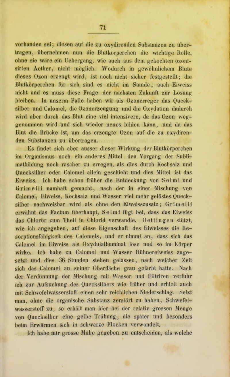 vorhanden sei) diesen auf die zu oxydirenden Substanzen zu iiber- tragen, iibernehmen nun die Blutkorperchen die wiehtioe Rolle, ohne sie ware ein Uebergang, wie auch aus dem gekocblen ozoni- sirten Aether, nieht mbglich. Wodureh in gewohnlichem Blute dieses Ozon erzeugt wird, ist noch nicht sieher festgestellt; die Blutkorperchen fur sich sind es nieht im Stande, auch Eiweiss nicht und es muss diese Frage der nachsten Zukunft zur Losung bleiben. In unsenn Falle haben vvir als Ozonerreger das Queck- silber und Calomel, die Ozonerzeugung und die Oxydation dadurch wird aber durch das Blut eine viel intensivere, da das Ozon weg- genommen wird und sich wieder neues bilden kann, und da das Blut die Brueke ist, urn das erzeugte Ozon auf die zu oxydiren- den Substanzen zu iibertragen. Es findet sich aber ausser dieser Wirkung der Blutkorperchen im Organismus noch ein anderes Mittel den Vorgang der Subli- matbildung noch rascher zu erregen, als dies durch Kochsalz und Quecksilber oder Calomel allein geschieht und dies Mittel ist das Eiweiss. Ich habe schon friiher die Entdeckung von Selmi und Grimelli namhaft gemacht, nach der in einer Mischung von Calomel, Eiweiss, Kochsalz und Wasser viel mehr gelostes Queck- silber nachweisbar wird als ohne den Eiweisszusatz; Grimelli erwahnt das Factum iiberhaupt, Selmi fiigt bei, dass das Eiweiss das Chlorur zum Theil in Chlorid verwandle. Oettingen sliitzt, wie ich angegeben, auf diese Eigenschaft des Eiweisses die Re- sorptionsfahigkeit des Calomels, und er nimmt an, dass sich das Calomel im Eiweiss als Oxydulalbuminat lose und so im Korper wirke. Ich habe zu Calomel und Wasser Hiihnereiweiss zuge- setzt und dies 36 Stunden stehen gelassen, nach welcher Zeit sich das Calomel an seiner Oberflache grau gefarbt hatte. Nach der Verdiinnung der Mischung mit Wasser und Filtriren verfuhr ich zur Aufsuchung des Quecksilbers wie friiher und erhiell auch mit Schwefelwasserstoff einen sehr reichlichen Niederschlag. Setzt man, ohne die organische Subslanz zerstort zu haben, Schwefel- wasserstoff zu, so erhalt man hier bei der relativ grossen Menge von Quecksilber eine gelbe Triibung, die spaler und besonders beim Erwarmen sich in schwarze Flocken verwandclt. Ich habe mir grosse Miihe gegeben zu entscheiden, als welche