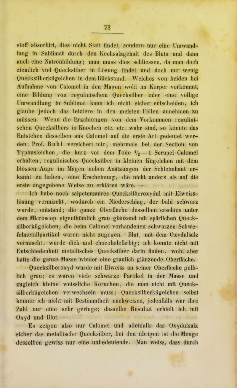 stoflT absorbirl, dies nicht Statt findet, sondern nur eine Umwand- lung in Sublimat durch den Kochsalzgehalt des Bluts und dann aueh eine Natronbildung; man muss dies sehliessen, da man docb ziemlieh viel Quecksilber in Lbsung findet und doch nur wenig Queeksilberkiigelchen in dem Riickstand. Welches von beiden bei Aufnabme von Calomel in den Magen wohl im Korper vorkommt, eine Bildung von regulinischem Quecksilber oder eine vollige Umwandlung in Sublimat kann ich nicht sicher entscheiden, ich glaube jedoch das letztere in den meisten Fallen annehmen zu miissen. Wenn die Erziihlungen von dem Vorkommen regulini- schen Qiiecksilbers in Knochen etc. etc. wahr sind, so konnte das Entstehen desselben aus Calomel auf die erste Art gedeutet wer- den; Prof. Buhl versichert mir, mehrmals bei der Section von Typhusleiehen, die kurz vor dem Tode */2 — 1 Scrupel Calomel erhalten, regulinisches Quecksilber in kleinen Kiigelchen mit dem blossen Auge im Magen neben Anatzungen der Schleimhaut er- kannt zu haben, eine Erscheinung, die nicht anders als auf die erste angegebene Weise zu erklaren ware. — Ich habe noch salpetersaures Quecksilberoxydul mit Eiweiss- losung vermischt, wodurch ein Niederschlag, der bald schwarz wurde, entstand; die ganze Oberflache desselben erschien unter dem Microscop eigenthiimlich grau glanzend mit spaiiichen Queck- silberkiigelchen; die beim Calomel vorhandenen schwarzen Schwe- felmetallpartikel waren nicht zugegen. Blut, mit dem Oxydulsalz vermischt, wurde dick und chocoladefarbig; ich konnte nicht mit Entschiedenheit metallisches Quecksilber darin finden, wohl aber hatte die ganze Masse wieder eine graulich glanzende Oberflache. Quecksilberoxyd wurde mit Eiweiss an seiner Oberflache gelb- lich grau; es waren viele schwarze Partikel in der Masse und zugleich kleine weissliche Kornchen, die man nicht mit Queck- silberkugelchen vervvechseln muss; Quecksilberkiigelchen selbst konnte ich nicht mit Bestiinmtheit nachweisen, jedenfalls war ihre Zahl nur eine sehr geringe; dasselbe Resultat erhiell ich mit Oxyd und Blut. — Es zeigen also nur Calomel und allenfalls das Oxydulsalz sicher das metallische Quecksilber, bei den iibrigen ist die Menge desselben gewiss nur eine unbedeutende. Man weiss, dass durch