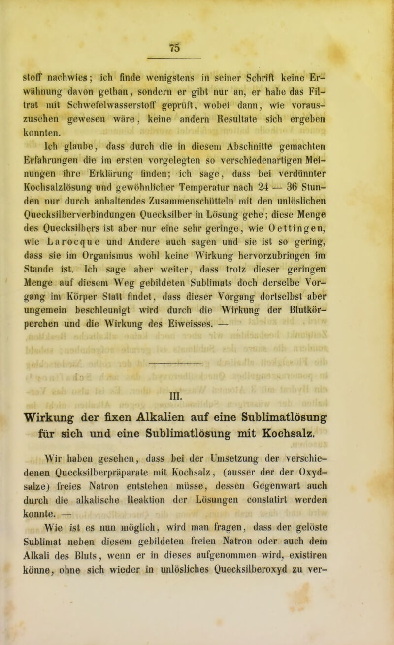 stoff nachwies; ich finde wenigstens in seiner Schrift keine Er- wahnung davon gelhan, sondern er gibt nur an, er habe das Fil- trat init SehwefelwasserstofT gepriift, wobei dann, wie voraus- znsehen gewesen ware, keine andern Resullate sich ergeben konnten. Ich glaube, dass durch die in diesem Abschnitte gemachten Erfahrungen die ire ersten vorgelegten so verschiedenartigen Mei- nungen ihre Erklarung finden; ich sage, dass bei verdiinnter Kochsalzlosung und gewdhnlicher Temperatur nach 24 — 36 Stun- den nur durch anhaltendes Zusammenschiitteln mit den unlosliehen Quecksilberverbindungen Quecksilber in Losung gehe; diese Menge des Quecksilbers ist aber nur eine sehr geringe, wie Oettingen, wie Larocque und Andere auch sagen und sie ist so gering, dass sie im Organismus wohl keine Wirkung hervorzubringen im Stande ist. Ich sage aber weiter, dass trotz dieser geringen Menge auf diesem Weg gebildeten Sublimats doch derselbe Vor- gang im Kbrper Statt findet, dass dieser Vorgang dortselbst aber ungemein beschleunigt wird durch die Wirkung der Blutkor- perchen und die Wirkung des Eiweisses. — III. Wirkung der fixen Alkalien auf eine Sublimatlosung fur sich und eine Sublimatlosung mit Kochsalz. Wrir haben gesehen, dass bei der Umsetzung der verschie- denen Ou^cksilberpraparate mit Kochsalz, (ausser der der Oxyd- salze) i'reies Natron entstehen miisse, dessen Gegenwart auch durch die alkalische Reaktion der Losungen constatirt werden konnte. — Wie ist es nun moglich, wird man fragen, dass der geloste Sublimat neben diesem gebildeten freien Natron oder auch dem Alkali des Bluts, wenn er in dieses aufgenommen wird, existiren konne, ohne sich wieder in unldsliches Quecksilberoxyd zu ver-