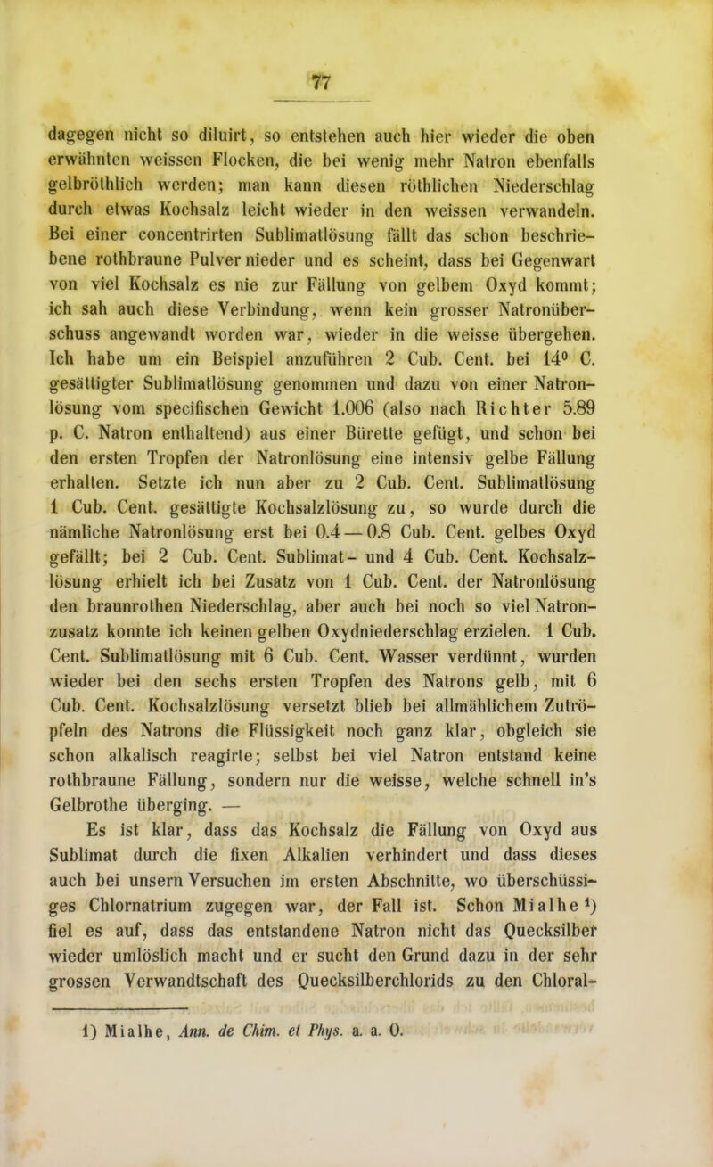 dagegen nicht so diluirt, so entstehen auch hier wieder die oben erwahnten weissen Flocken, die bei wenig mehr Natron ebenfalls gelbrblhlich werden; man kann diesen rothlichen Niedersehlag dureh etwas Kochsalz leieht wieder in den weissen verwandeln. Bei einer concentrirten Subrimatlosung fallt das schon bescbrie- bene rothbraune Pulver nieder und es scheint, dass bei Gegenwart von viel Kochsalz es nie zur Fallung von gelbem Oxyd konnnt; ich sah auch diese Verbindung, wenn kein grosser Natroniiber- schuss angewandt worden war , wieder in die weisse iibergehen. Ich habe urn ein Beispiel anzufuhren 2 Cub. Cent, bei 14° C. gesattigter Sublimatlosung genommen und dazu von einer Natron- losung vom specifischen Gewicht 1.006 (also nach Richter 5.89 p. C. Natron enthaltend) aus einer Burette gefugt, und schon bei den ersten Tropfen der Natronlosung eine intensiv gelbe Fallung erhalten. Setzte ich nun aber zu 2 Cub. Cent. Sublimatlosung 1 Cub. Cent, gesattigte Kochsalzlosung zu, so wurde durch die namliche Natronlosung erst bei 0.4 — 0.8 Cub. Cent, gelbes Oxyd gefallt; bei 2 Cub. Cent. Sublimat- und 4 Cub. Cent. Kochsalz- losung erhielt ich bei Zusatz von 1 Cub. Cent, der Natronlosung den braunrothen Niedersehlag, aber auch bei noch so viel Natron- zusatz konnte ich keinen gelben Oxydniederschlag erzielen. 1 Cub. Cent. Sublimatlosung mit 6 Cub. Cent. Wasser verdiinnt, wurden wieder bei den sechs ersten Tropfen des Natrons gelb, mit 6 Cub. Cent. Kochsalzlosung versetzt blieb bei allmahlichem Zutrb- pfeln des Natrons die Flussigkeit noch ganz klar, obgleich sie schon alkalisch reagirle; selbst bei viel Natron entstand keine rothbraune Fallung, sondern nur die weisse, welche schnell in's Gelbrothe iiberging. — Es ist klar, dass das Kochsalz die Fallung von Oxyd aus Sublimat durch die fixen Alkalien verhindert und dass dieses auch bei unsern Versuchen im ersten Abschnilte, wo uberschussi- ges Chlornatrium zugegen war, der Fall ist. Schon Mialhe d) fiel es auf, dass das entstandene Natron nicht das Qiiecksilber wieder umlbslich macht und er sucht den Grund dazu in der sehr grossen Verwandtschaft des Quecksilberchlorids zu den Chloral- 1) Mi a the, Ann. de Chim. et Phys. a. a. 0.