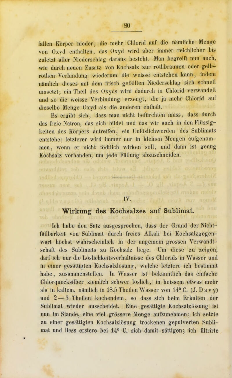 fallen Korper nieder, die mehr Chlorid auf die namliche Menge von Oxyd enthalten, das Oxyd wird aber immer reichlicher bis zuletzt aller Niederschlag daraus besleht. Man begreift nun auch, wie durch neuen Zusalz von Kochsalz zur rothbraunen oder gelb- rothen Verbindung wiederum die weisse entstehen kann, indein namlieh dieses mit dem frisch gefalllen Niederschlag sieh schnell umsetzt; ein Theil des Oxyds wird dadurch in Chlorid vervvandelt und so die weisse Yerbindung erzeugt, die ja mehr Chlorid auf dieselbe Menge Oxyd als die anderen enthalt. Es ergibt sieh, dass man nicht befurchten muss, dass durch das freie Natron, das sieh bildet und das wir auch in den Flussig- keiten des Korpers anlreffen, ein Unloslichwerden des Sublimats entstehe; lelzterer wird immer nur in kleinen Mengen aufgenom- men, wenn er nicht tbdtlich wirken soil, und dann ist genug Kochsalz vorhanden, urn jede Fallung abzuschneiden. IV. Wirkung des Kochsalzes auf Sublimat. Ich habe den Satz ausgesprochen, dass der Grund der Nicht- fallbarkeit von Sublimat durch freies Alkali bei Kochsalzgegen- wart hbchst wahrscheinlich in der ungemein grossen Verwandt- schaft des Sublimats zu Kochsalz liege. Urn diese zu zeigen, darf ich nur die Lbslichkeitsverhaltnisse des Chlorids in Wasser und in einer gesattigten Kochsalzlbsung, welche letztere ich bestimmt habe, zusammenstellen. In Wasser ist bekanntlich das einfache Chlorquecksilber ziemlich schwer lbslich, in heissem etwas mehr als in kaltem, namlieh in 18.5 Theilen Wasser von 14° C. (J.Davy) und 2 — 3 Theilen kochendem, so dass sieh beim Erkalten der Sublimat wieder ausscheidet. Einc gesattigte Kochsalzlbsung ist nun im Stande, eine viel grbssere Menge aufzunehmen; ich setzte zu einer gesattigten Kochsalzlbsung trockenen gepulverten Subli- mat und liess erstere bei 14° C. sieh damit sattigen; ich filtrirte