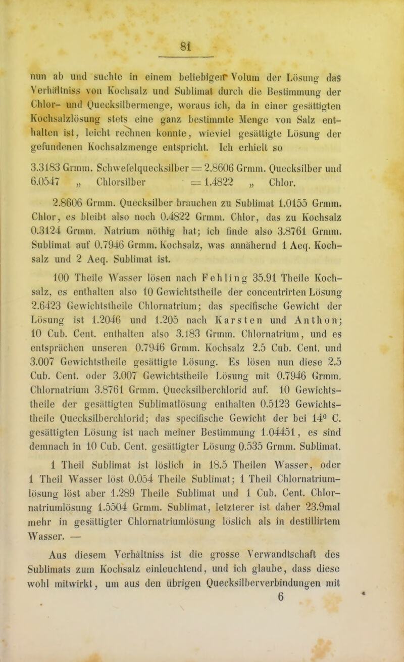 nun ab und suohte in einem beliebigeif Yolum der Losung das \ orhiillniss vou Kochsalz und Sublimat tlurcii die Beslinnnung der Thloi- und Qiiecksilbermengej woraus ich, da in einer gesattigten Kochsalzlosung stets cine ganz bestinunte Menge von Salz ent- halten ist, leicht reohnen konnle, wieviel gcsattigte Losung der gerundeuen Kochsalzmenge entspricht. Ich erhielt so 3.3183 Grmm. Schwefelqueeksilber == 2.8606 Grnnn. Qneeksilber und 6.0547 „ Chlorsilber = 1.4822 „ Chlor. 2.8606 Grmm. Quecksilber brauehen zu Sublimat 1.0155 Grnnn. Chlor, es bleibt also noeh 0.4822 Grmm. Chlor, das zu Kochsalz 0.3124 Grmm. Natrium noting hat; ich finde also 3.8761 Grmm. Subiimal auf 0.7946 Grmm. Kochsalz, was annahernd 1 Aeq. Koch- salz und 2 Aeq. Sublimat ist. 100 Theile Wasser Ibsen nach F eh ling 35.91 Theile Koch- salz, es enthalten also 10 Gewichtstheile der concentrirten Losung 2.6423 Gewichlstheile Chlornatrium; das spccifische Gevvicht der Ldsnng ist 1.2046 und 1.205 nach Karsten und Anthon; 10 Cub. Cent, enthalten also 3.183 Grmm. Chlornatrium, und es entsprachen unseren 0.7946 Grmm. Kochsalz 2.5 Cub. Cent, und 3.007 Gewichtstheile gesattigte Losung. Es Ibsen nun diese 2.5 Cub. Cent, odor 3.007 Gewichtstheile Losung mil 0.7946 Grmm. Chlornatrium 3.8761 Grmm. Quecksilberchlorid auf. 10 Gewichts- theile der ffesattigten Sublimatlbsunff enthalten 0.5123 Gewichts- theile Quecksilberdilorid; das specilische Gewicht der bei 14° C. gesattigten Losung ist nach meiner Bcstimmung 1.04451, es sind demnach in 10 Cub. Cent, gesattigter Losung 0.535 Grmm. Sublimat. 1 Theil Sublimat ist lbslich in 18.5 Theilen Wasser, oder 1 Theil Wasser lost 0.054 Theile Subiimal: 1 Theil Chlornatrium- lbsuno- lost aber 1.289 Theile Sublimat und 1 Cub. Cent. Chlor- natriumlbsung 1.5504 Grmm. Sublimat, letzlerer ist daher 23.9mal rnehr in gesattigter Chlornatriumlbsung lbslich als in destillirtem Wasser. — Aus diesem Verhiiltniss ist die grosse Verwandtsehaft des Sublimats zum Kochsalz einleuchtend, und ich glaube, dass diese wohl milwirkt, urn aus den Ubrigen Quecksilberverbindungen mit 6