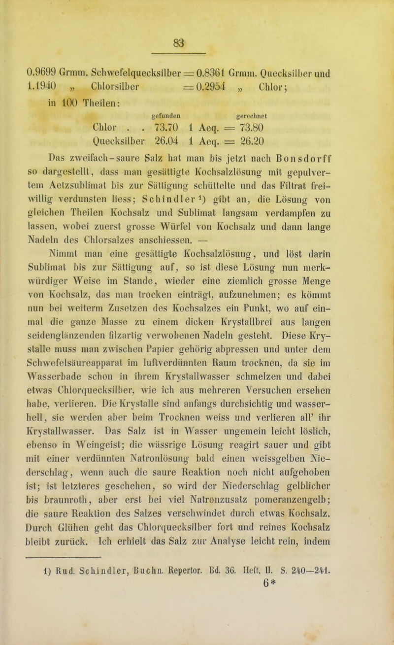 0.9699 Grmm. Schwefelquecksilber = 0.8361 Grmm. Quecksilber nnd 1.1940 „ Chlorsilber =0.2954 „ Chlorj in 100 Theilen: gefunden gerechnet Chlor . . 73.70 1 Aeq. = 73.80 Quecksilber 26.04 1 Aeq. == 26.20 Das zweifach-saure Salz hat man bis jetzt nach Bonsdorff so darot'stclll, dass man gesattigte Kochsalzlosung mit gepulver- tem Aetzsubb'mat bis zur Siittigung schuttelte und das Fillrat frei- willig verdunsten liess; Schindler1) gibt an, die Losung von gleichen Theilen Kochsalz und Sublimat langsam verdampfen zu lassen, wobei zuerst grosse Wiirfel von Kochsalz und dann lange Nadeln des Chlorsalzes anschiessen. — Nimmt man eine gesattigte Kochsalzlosung, und lost darin Sublimat bis zur Siittigung auf, so ist diese Lbsung nun merk- wurdiger Weise im Stande, vvieder eine ziemlich grosse Menge von Kochsalz, das man trocken eintragl, aufzunehmen; es kommt nun bei weiterm Zuselzon des Kochsalzes ein Punkt, wo auf ein- mal die ganze Masse zu einem dicken Krystallbrei aus langen seidenglanzenden fdzartig vervvobenen Nadeln gesteht. Diese Kry- stalle muss man zwischen Papier gehorig abpressen und unter dem Schwefelsaureapparat im luftverdunnten Raum trocknen, da sie im Wasserbade schon in ihrem Krystalhvasser schmelzen und dabei etwas Chlorquecksilber, wie ich aus mehreren Versuchen ersehen habe, verlieren. Die Krystalle sind anfangs durchsichtig und wasser- hell, sie werden aber beim Trocknen weiss und verlieren all' ihr Krystalhvasser. Das Salz ist in Wasser ungemein leicht loslich, ebenso in Weingeist; die wassrige Losung reagirt sauer und gibt mil einer verdiinnten Natronlosung bald einen weissgelben Nie- derschlag, wenn auch die saure Reaktion noch nicht aufgehoben ist; ist letzteres geschehen, so wird der Niederschlag gelblicher bis braunroth, aber erst bei viel Natronzusatz pomeranzengelb; die saure Reaktion des Salzes verschwindet durch etwas Kochsalz. Durch Gliihen geht das Chlorquecksilber fort und reines Kochsalz bleibt zuriick. Ich erhielt das Salz zur Analyse leicht rein, indem 1) Rud. Schindler, Buchn. Repertor. Bd. 36. Heft. II. S. 240-241. 6*