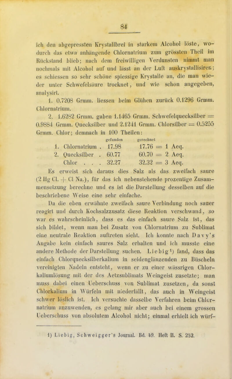 ich den abgepresslen Krystallbrei in slarkem Alcohol lbste, wo- duroh das etwa anhangende Chloraatrium zum grcissten Theil im Riicksland blieb; nacli dem freiwilligen Verdunsten nimmt man nochmals mit Alcohol auf und liisst an der Luft auskrystallisiren: es schiessen so sehr schdne spiessige Krystalle an, die man wie- der unter Schwefelsaure trocknet, und wie schon angegeben, a n a I y sirl . 1. 0.7208 Grmm. liessen beim Gliihen zuriick 0.1296 Grmm. Chloraatrium. 2. 1.6282 Grmm. gaben 1.1465 Grmm. Schwefelquecksilber = 0.9884 Grmm. Quecksilber und 2.1241 Grmm. Chlorsilber = 0.5255 Grmm. Chlor; demnach in 100 Theilen: Es erweist sich daraus dies Salz als das zweifach saure (2IIg CI. CI Na.), fiir das ich nebenstchende prozenlige Zusam- mensetzung berechne und es ist die Darslellung desselben auf die beschriebene Weise eine sehr einfache. Da die eben erwahnte zweifach saure Verbindung noch sauer reagirt und durch Kochsalzzusatz diese Reaktion verschwand, so war es wahrscheinlich, dass es das einfach saure Salz ist, das sich bildet, wenn man bei Zusatz von Chloraatrium zu Sublimat eine neutrale Reaktion auftreten sieht. Ich konnle nach Davy's Angabe kein einfach saures Salz erhaltcn und ich musste eine andere Melhode der Darstellung suchen. Lie big1) fand, dass das einfach Chlorquecksilbeikalium in seidenglanzenden zu Biischeln vereinigten Nadeln entsteht, wenn er zu einer wiissrigen Chlor- kaliumlosung mit der des Aetzsublimats Weingeist zusetzte; man muss dabei einen Ueberschuss von Sublimat zusetzen, da sonst Chlorkalium in Wlirfeln mit niederfallt, das auch in Weingeist schwer loslich ist. Ich versuchle dasselbe Verfahren beim Chlor- natrium anzuwenden, es gelang mir aber auch bei einem grossen Ueberschuss von absolutem Alcohol nicht; einmal erhielt ich wiirf- 1 Aeq. 2 Aeq. 3 Aeq. 1) Liebig, Schweigger's Journal. Bd. 49. Heft II. S. 252.