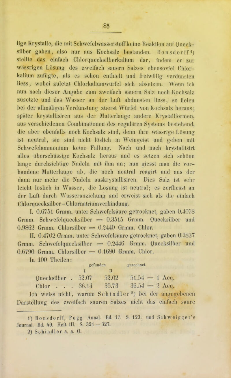 lige Krystalle, die mit SchwefelwasserstofTkeine Reaklion auf Qucck- silber gaben, also nur aus Kochsalz bestanden. Bonsdorff1) stellte das einfacli Chiorquecksilberkalium dar, iadem or znr wassrigen Lbsung des zweifach sauern Salzes ebensoviei Chlor- kalium zufiigte, als es schon enlliielt und freiwillig venlunslen liess, wobei zuletzt Chlorkaliamwiirfel sich abselzen. Wenn ich nun nach dieser Angabe zuna zweifach sauern Salz nocli Kochsalz zusetzte und das Wasser an dor Luft abdunslen liess, so fielen bei der allmaligen Verdunstung ztierst Wiirfel von Kochsalz horaus; spater krystallisiren aus der Mntterlauge andere Krystallformen, aus verschiedenen Combinationen des reguliiron Systems bostehend, die aber ebenfalls noch Kochsalz sind, denn ihre wassrige Losuncr ist neutral, sie sind nicht loslich in Weingeist und geben mit Schwefelammonium keino Fallung. Nach und nach krystallisirt alles iiberschiissige Kochsalz heraus und es setzen sich schone lange durchsichtige Nadeln mit ihm an; nun giesst man die vor- handene Mutterlauge ab, die noch neutral reagirt und aus dor dann nur mehr die Nadeln auskrystallisiren. Dies Salz ist sehr leicht loslich in Wasser, die Lbsung ist neutral; es zerfliesst an der Luft durch Wasseranziehung und erweist sich als die einlach Chlorquecksilber-Chlornatriumverbindung. I. 0.6751 Grmm. unter Schvvefelsaure getrocknet, gaben 0.4078 Grmm. Sclnvefelquecksilber = 0.3515 Grmm. Quecksilber und 0.9862 Grmm. Chlorsilber = 0.2440 Grmm. Chlor. II. 0.4702 Grmm. unter Schvvefelsaure getrocknet, gaben 0.2837 Grmm. Schwefelquecksilber = 0.2446 Grmm. Quecksilber und 0.6790 Grmm. Chlorsilber = 0.1680 Grmm. Chlor. In 100 Theilen: gefunden gerechnet I. II. Quecksilber . 52.07 52.02 51.54 = 1 Aeq. Chlor . . . 36.14 35.73 36.54 = 2 Aeq. Ich weiss nicht, warum Schindler2) bei der angegebenen Darstellung des zweifach sauren Salzes nicht das einfacli saure 1) Bonsdorff, Pogg. Annal. Bd. 17. S. 123, und Schweigger's Journal. Bd. 49. Heft HI. S. 321 -327. 2) Schindler a. a. 0.