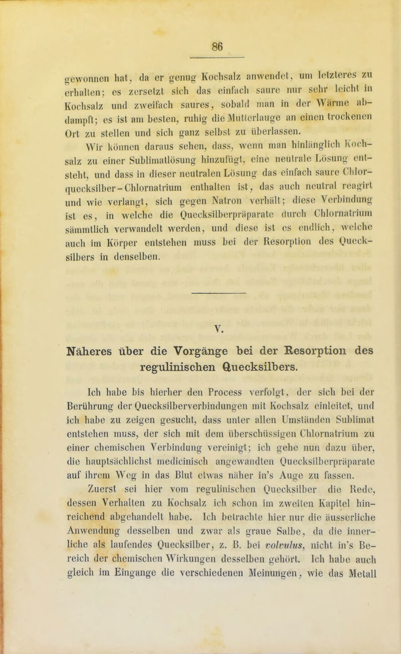 ocwonnen hat, da er genug Kochsalz anwendet, uni letzteres zu erhalteir; es zerselzt sich das eirafach saurc nur sehr leicht in Kochsalz uiid zweil'ach saures, sobald man in der Wiinno ab- dampd; es ist am besten, ruhig die Mutterlauge an einen Irockenen Ort zu stellen und sich ganz selbsl zu iiberlassen. Wit konnen daraus sehen, dass, wenn man hinliinglieh Koch- salz zu einer Sublhnatlosung hinzufiigt, eine neulrale LosHng ent- steht, und dass in dieser neutralen LOsung das einfach saure Chlor- quceksilber-Chlornalriurn enlhalten ist, das auch neutral reagirt und wie verlangt, sich gegen Natron verhall; diese Verbindung ist es, in wclche die Queeksilberpraparate (lurch Chlornatrium samintlich verwandelt werden, und diese ist es endlieh, wrlche auch im Korper entstehen muss bei der Resorption des Queck- silbers in denselben. V. Naheres uber die Vorgange bei der Resorption des regulinischen ftuecksilbers. Ich habe bis hierher den Process verfolgt. der sich bei der Beriihrung der Quecksilberverbindungen mit Kochsalz cinleitct, und ich habe zu zeigen gesucht, dass unter alien Umstiinden Sublimat entstehen muss, der sich mil dem iiberschiissigen Chlornatrium zu einer chemischen Verbindung vereinigt; ich gehe nun dazu iiber, die hauptsachlichst medicinisch angewandlen Queeksilberpraparate auf ihrem Wcg in das Blut etwas naher in's Auge zu fassen. Zuerst sei hier vom regulinischen Quecksilber die Rede, dessen Verhalten zu Kochsalz ich schon im zweiten Kapitel hin- reichend abgehandelt habe. Ich betrachte hier nur die ausserliche Anwendung desselben und zwar als graue Salbe, da die inner- liche als laufendes Quecksilber, z. B. bei volvulus, nichl in's Be- reich der chemischen Wirkungen desselben gehort. Ich habe audi gleich im Eingange die verschiedenen Meinungen, wie das Metall