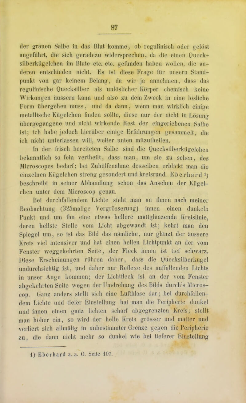 der grauen Salbe in das Blut komme, ob regulinisch oder gelbst angefiihrt, die sich geradezu widerspreehen, da die einen Oneek- silberkugelcben im Bluie etc. etc. gefunden haben wollen, die an- deren entschieden nicht. Es fst diese Frage fur unsern Stand* punkt von gar keinem Belang, da wir ja annehmen, dass das regulinische Quecksilber als unloslicher Korper chcmisch keinc Wirkungen aussern kann nnd also zu dem Zweck in cine losliche Form iibergehen muss, und da dann, wenn man wirklich einige melallische Kilgelchen finden sollte, diese nur dcr nicht in Losune- iibergegangene nnd nicht wirkcndc Rest dcr eingeriebenen Salbe isl; ich habe jedoch hieriiber einige Erf'abrungen gesammcll, die ich nicht unterlassen will, waiter unten mitzutheilen, In der frisch bereiteten Salbe sind die Queckgilberkiigelchen bekanntlich so fein verlheilt, dass man. urn sic zn sehen, des Microscopes bedarf; bei Zuhulienaliine desselben erblickt man die einzelnen Kiigelchen strong gesondert und kreisrund. Eberhard *) beschreibl in seiner Abhandlung sclion das Anseben der Kiigel- chen unter dem Microscop genau. Bei durchfallendem Licbte siebt man an ihnen nach meiner Beobacbtnng (3'25malige Vergrosserung) innen einen dunkeln Punkt und urn ilm cine etwas hellere mattgliinzende Kreislinie, deren bellste Stelle vom Licht abgewandt ist; kehrt man den Spiegel urn, so ist das Bild das namliche, nur gliinzt der aussere Kreis viol intensiver und bat einen hellen Lichtpunkt an der vom Fenster weggekehrten Seite, der Fleck innen ist tief schwarz. Diese Erscbeinungen riihren daher, dass die Quccksilberkugel nndurchsichtig isl, und (labor nur Reflexe des auffallenden Lichts in unser Auge kommen; der Licblfleck ist an dcr vom Fenster abgekchrten Seite vvegen der Umdrebung des Bilds (lurch's Micros- cop. Ganz anders stellt sich eine Luftblase dar; bei durchfallen- dem Licbte und liefer Einstellung hat man die Peripherie dunkel und innen einen ganz licblen scbarf abgegrenzten Kreis; stellt man holier ein, so wird der hello Kreis grosser und matter und verliert sich allmalig in unbcslimmler Grenze gegen die Peripherie zu, die dann nicht mehr so dunkel wie bei tieferer Einstellung 1) Eberhard a. a. 0. Seite 107.