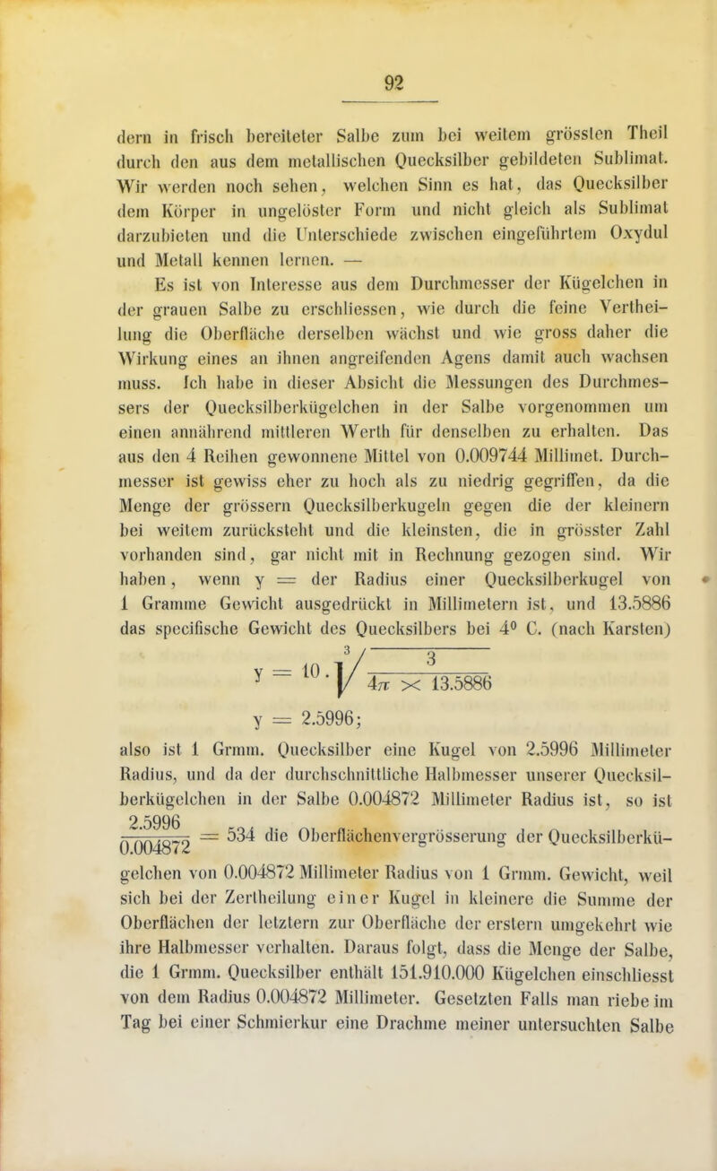 darn in frisch bereiteter Salbe zum bei weitem grbsslen Theil durch don aus dem metallischen Quecksilber gebikleten Sublimat. Wir werden noch sehen, welchen Sinn es hat, das Quecksilber dem Korper in ungelbster Form und nicht gleich als Sublimat darzubieten und die Unterschiede zwischen eingefiihrtem Oxydul und Motall kennen lcrnen. — Es ist von Interesse aus dem Durchmesser dor Kugelchen in der grauen Salbe zu crschliessen, wie durch die feine Verthei- lung die Oberfliiche derselben wiichst und wie gross daher die Wirkung eines an ihnen angreifendon Agens darnit auch wachsen muss. Ich hafoe in dieser Absicht die Messungcn des Durchmes- sers der Queeksilberkiigclchen in der Salbe vorgenommen inn einen annahrend mittleren Werth fiir denselben zu erhalten. Das aus den 4 Reihen gewonnene Mittel von 0.009744 Milliinet. Durch- messer ist gewiss eher zu hoch als zu niedrig gegriflen, da die Menge der grossern Quecksilberkugeln gegen die der kleinern bei weitem zuriicksteht und die kleinsten, die in grosster Zahl vorhanden sind, gar nicht mit in Rechnung gezogen sind. Wir haben, wenn y = der Radius einer Quecksilberkugel von 1 Gramme Gewicht ausgedriickt in Millimetern ist. und 13.5886 das specifische Gewicht des Quecksilbers bei 4° C. (nach Karslen) also ist 1 Grmm. Qnecksilber eine Kugel von 2.5996 Millimeter Radius, und da der durchschnittliche Halbmesser unserer Oueeksil- berkiigclchen in der Salbe 0.004872 Millimeter Radius ist, so ist 2.5996 0^004872 ~ ^ (lie ^,jerfl^cnenveisr^ssei*un» (ier Ouecksilberkii- gelchen von 0.004872 Millimeter Radius von 1 Grmm. Gewicht, weil sich bei der Zerlheilung einer Kugel in kleinere die Summe der Oberflachen der lelztern zur Oberfliiche der erslern umgekehrl wie ihre Halbmesser verhalten. Daraus folgt, dass die Menge der Salbe, die 1 Grmm. Quecksilber enthalt 151.910.000 Kugelchen einschliesst von dem Radius 0.004872 Millimeter. Gesetzten Falls man riebe im Tag bei einer Schmierkur eine Drachme meiner untersuchten Salbe y 2.5996;