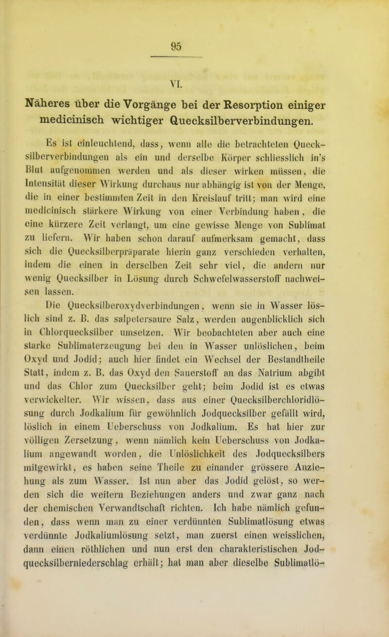 VI. Naheres tiber die Vorgange bei der Resorption einiger medicinisch wichtiger Quecksilberverbindungen. Es ist einleuehlend, dass, wenn alle die betrachteten Queok- silberverbindungen als ein und derselbe Korper sehliesslich hfs Blul aufgenommen werden und als dieser wirken miissen, die Intensitat dieser Wirkung durehaus nur abhangig ist von der Menge, die in einer besthnmten Zeit in den Kreislauf trill; man wird eine medicinisch starkere Wirkung von einer Verbindung haben, die eine kiirzere Zeit verlangt, urn eine gewisse Menge von Sublimal zu liefern. Wir haben schon darauf aul'merksam gemacbt, dass sich die (huecksilberpraparaie liierin ganz verschieden vei'hallen, indem die einen in derselben Zeil sehr viel, die andern nur wenig Qnecksilber in Lbsung durch Schwefelvvasserston nachwei- sen lassen. Die Ouecksilbero.xydverbindungen, wenn sie in Wasser lbs- lieh sind z. B. das salpelersaure Salz, werden augenblicklich sich in Chlorquecksilber umselzen. Wir beobachteten aber audi eine slarke Sublimaterzeugung bei den in Wasser unloslichen, beim Dxyd und Jodid; audi hier findet ein Wechsel der Beslandtheile Statt, indem z. B. das Oxyd den SauerstofF an das Natrium abgibt und das Chlor zuni Quecksilber geht; beim Jodid ist es etwas verwickeller. Wir wissen, dass aus einer Ouecksilberchloridlb- sung durch Jodkalium flir gewohnlich Jodquecksilber gefallt wird, liislich in einem Ucberschuss von Jodkalium. Es hat hier zur volligen Zerselzung, wenn namlieh kein Ueberschuss von Jodka- lium angewandt worden, die Unlbslichkeit des Jodquecksilbers mitgewirkt, es haben seine Theile zu einander grossere Anzie- hung als zum Wasser. Ist nun aber das Jodid gclost, so wer- den sich die weitern Beziehungen anders und zwar ganz nach der chemischen Venvandtsehaft richlcn. Ich habe namlieh gefun- den, dass wenn man zu einer verdunnlen Sublimatlosung etwas verdiinnle Jodkaliumlbsung setzt, man zuerst einen weisslichen, dann einen rothlichen und nun erst den charakleristischen Jod- quecksilberniederschlag erbalt; hat man aber dieselbe Sublimatlo-