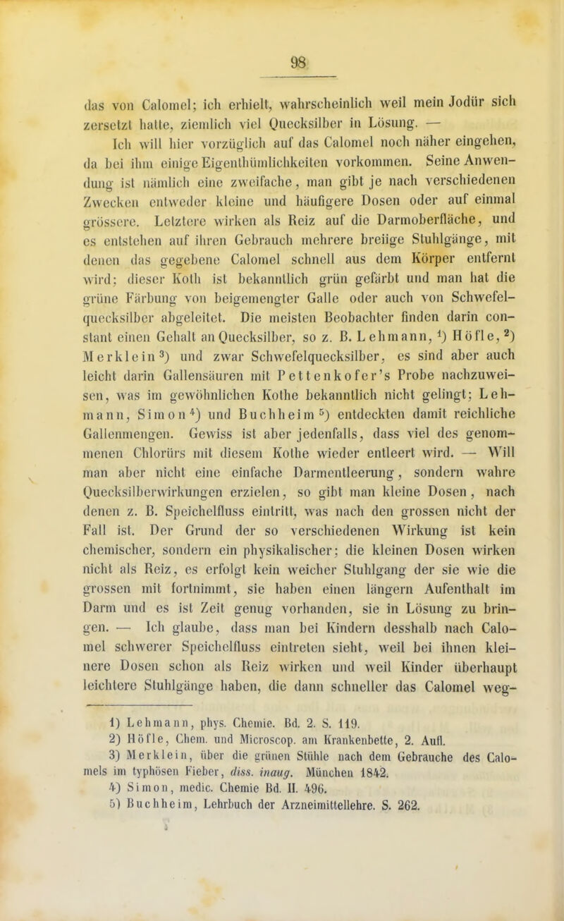 das von Calomel; ich erhielt, wahrscheinlich weil mein Jodiir sich zeraetzt hallo, zierolicb viel Cmccksilber in Losung. — Ich will liior vorziiglich auf das Calomel noch naher eingehen, da bei ihm einige Eigentliiimlichkeiten vorkommen. Seine Anwen- dung ist namlieh eine zweifache, man gibl je nach verschiedenen Zwecken entweder kleine und hiiufigere Dosen oder auf einmal orossere. Letztere wirken als Rciz auf die Darmoberflache, und es entstehen auf ihren Gebraueh mehrere breiige Slulilgange, mit denen das gegebene Calomel schnell aus dem Korper entfernt wird; dieser Kath isl bekannllich griin gefiirbt und man hat die grime FSjrbung von beigemengter Galle oder auch von Schwefel- quecksilbcr abgeleitet. Die meisten Beobachter finden darin con- slant einen Gehalt an Quecksilber, so z. B. Lehmann, *) Ho fie,2) Merklein3) und zwar Schwefelquecksilber, es sind aber auch leicht darin Gallensiiuren mit Pettenkofcr's Probe nachzuwei- sen, was im gewbhnlichen Kothe bekannllich nicht gelingt; Leh- maim, Simon 4) und Buohheim 5) entdeckten damit reichliche Gallenmengen. Gewiss ist aber jedenfalls, dass viel des genom- menen Chloriirs mit diesem Kothe wieder entleert wird. — Will man aber nicht eine einfache Darmentleerung, sondern wahre Quecksilberwirkungen erzielen, so gibt man kleine Dosen, nach denen z. B. Speichelfluss einlritt, was nach den grossen nicht der Fall ist. Der Grund der so verschiedenen Wirkung ist kein chemischer, sondern ein physikalischer: die kleinen Dosen wirken nicht als Reiz, es erfolgt kein weicher Stuhlgang der sie wie die grossen mit fortnimmt, sie haben einen liingern Aufenthalt im Darm und es ist Zeit genug vorhanden, sie in Lbsung zu brin- gen. — Ich glaube, dass man bei Kindern desshalb nach Calo- mel schwerer Speichelfluss cinlreten sieht, weil bei ihnen klei- nere Dosen schon als Reiz wirken und weil Kinder uberhaupt leichtere Slulilgange haben, die dann schneller das Calomel weg- 1) Lehmann, phys. Chemie. Bd. 2. S. Ii9. 2) Ho fie, Chem. und Microscop. am Krankenbette, 2. Aufl. 3) Merklein, iiber die griinen Stiihle nach dem Gebrauche des Calo- mels im typhbsen Fieber, diss, inaug. Munchen 1842. 4) Simon, medic. Chemie Bd. II. 496. 5) Buchheim, Lehrbuch der Arzneimittellehre. S. 262.