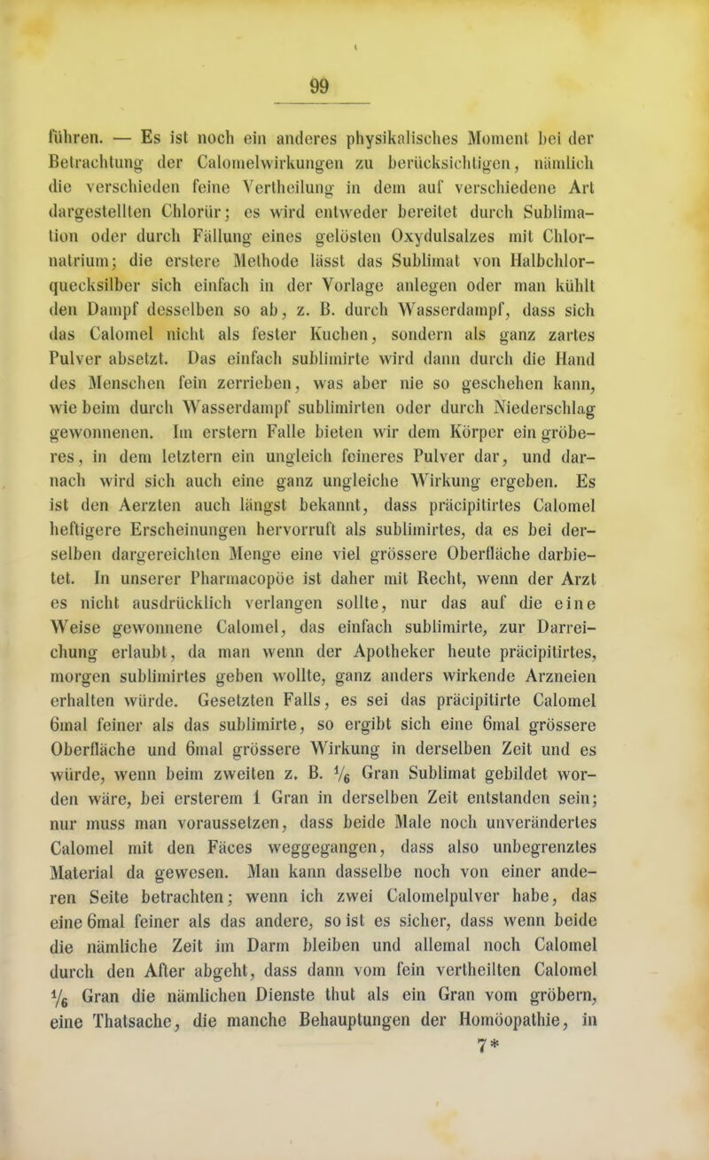 fiihren. — Es ist noch ein anderes physiknlisehes Moment bci der Belrachtung dor Calomelwirkungen zu beriicksich t igen, namlich die verschieden feine Vertheilung in dem auf verschiedene Arl dargestelllcn Chloriir; es wird entweder bereitet durch Sublima- lion oder durch Fallung eines gelbsten Oxydulsalzes mit Chlor- natrium; die erstere Methode liisst das Sublimat von Halbchlor- quecksilber sich einfach in der Vorlage anlegen oder man kiihlt den Dampf dosselben so ab, z. B. durch Wasserdarnpf, dass sich das Calomel nicht als fester Kuchen, sondern als ganz zartes Pulver absetzt. Das einfach sublimirte wird dann durch die Hand des Menschen fein zerrieben, was aber nie so geschehen kann, wie beim durch Wasserdarnpf sublimirten oder durch Niederschlag gewonnenen. Im erstern Falle bieten wir dem Korper ein grobe- res, in dem letztern ein ungleich feineres Pulver dar, und dar- nach wird sich auch eine ganz ungleiche Wirkung ergeben. Es ist den Aerzten auch langst bekannt, dass priicipilirtes Calomel heftigere Erscheinungen hervorruft als sublimirtes, da es bei der- selben dargereichten Menge eine viel grossere Oberfiache darbie- tet. In unserer Pharmacopoe ist daher mit Recht, wenn der Arzt es nicht ausdrucklich verlangen sollte, nur das auf die eine Weise gewonnene Calomel, das einfach sublimirte, zur Darrei- chung erlaubt, da man wenn der Apotheker heute pracipitirtes, morgen sublimirtes geben wollte, ganz anders wirkende Arzneien erhalten wiirde. Gesetzten Falls, es sei das pracipitirte Calomel 6mal feiner als das sublimirte, so ergibt sich eine 6mal grossere Oberllache und 6mal grossere Wirkung in derselben Zeit und es wiirde, wenn beim zweiten z. B. y6 Gran Sublimat gebildet wor- den ware, bei ersterem 1 Gran in derselben Zeit entstanden sein; nur muss man voraussetzen, dass beide Male noch unverandertes Calomel mit den Faces weggegangen, dass also unbegrenztes Material da gewesen. Man kann dasselbe noch von einer ande- ren Seite betrachten; wenn ich zwei Calomelpulver habe, das eine 6mal feiner als das andere, so ist es sicher, dass wenn beide die namliche Zeit im Darm bleiben und allemal noch Calomel durch den After abgeht, dass dann vom fein vertheilten Calomel y6 Gran die namlichen Dienste thut als ein Gran vom grbbern, eine Thatsache, die manche Behauptungen der Homoopathie, in 7*