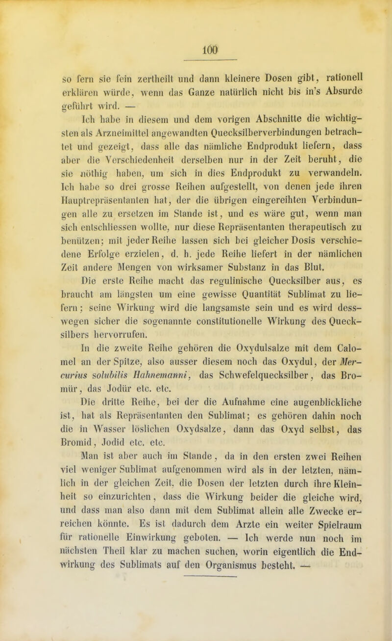 so fern sie fein zertheilt unci dann kleinere Dosen gibt, rationell erklaren wtirde, wenn das Ganze naliirlich nicht bis in's Absurde gefiihrl winl. — kli babe in diesem und dem vorigen Abschnitte die wichtig- sicn als Arzneimifctel angewandten Quecksilberverbindungen betrach- tet und gezeigt, dass alle das niimliche Endprodukt liefern, dass aber die Verschiedenbeit derselben nur in der Zeit beruht, die sic Jiothig haben, um sich in dies Endprodukt zu verwandeln. Tcli habe so drei grosse Reihen aufgestellt, von denen jede ibren Hauplreprasenlanlen hal, der die iibrigen eingereibten Verbindun- gen alle zu erselzen im Stande ist, und es ware gut, wenn man sicb enlschliessen wollte, nur diese Reprasentanten therapeutisch zu beniitzen; mit jeder Reihe lassen sich bci gleicher Dosis verschie- dene Erfolge erzielen, d. h. jede Reihe liefert in der namlichen Zeit andere Mengen von wirksamer Substanz in das Blut. Die erste Reihe macht das regulinische Quecksilber aus, es braucht am langsten um eine gewisse Quantitat Sublimat zu lie- fern : seine Wirkung wird die langsamste sein und es wird dess- wegen sieher die sogenannte constilutionelle Wirkung des Queck- silbers bervorrufen. In die zweile Reihe gehoren die Oxydulsalze mit dem Calo- mel an der Spitze, also ausser diesem noeh das Oxydul, der Mer- curius solubilis Ilahnemanni, das Schwefelquecksilber, das Bro- miir, das Jodiir etc. etc. Die dritte Reihe, bei der die Aufnahme eine augenblickliche ist, hat als Reprasentanten den Sublimat; es gehoren dahin noch die in Wasser loslichen Oxydsalze, dann das Oxyd selbst, das Bromid, Jodid etc. etc. Man ist aber auch im Stande, da in den ersten zwei Reihen viel weniger Sublimat aufgenommen wird als in der letzten, nam- lich in der gleichen Zeit, die Dosen der letzten durch ihre Klein- heit so einzurichten, dass die Wirkung beider die gleiche wird, und dass man also dann mil dem Sublimat allein alle Zwecke er- reichen konnte. Es ist dadurch dem Arzte ein weiter Spielraum fur rationelle Einwirkung geboten. — lch werde nun noch im nachslen Theil klar zu machen suchen, worin eigentlich die End- wirkung des Sublimats auf den Organismus besteht. —