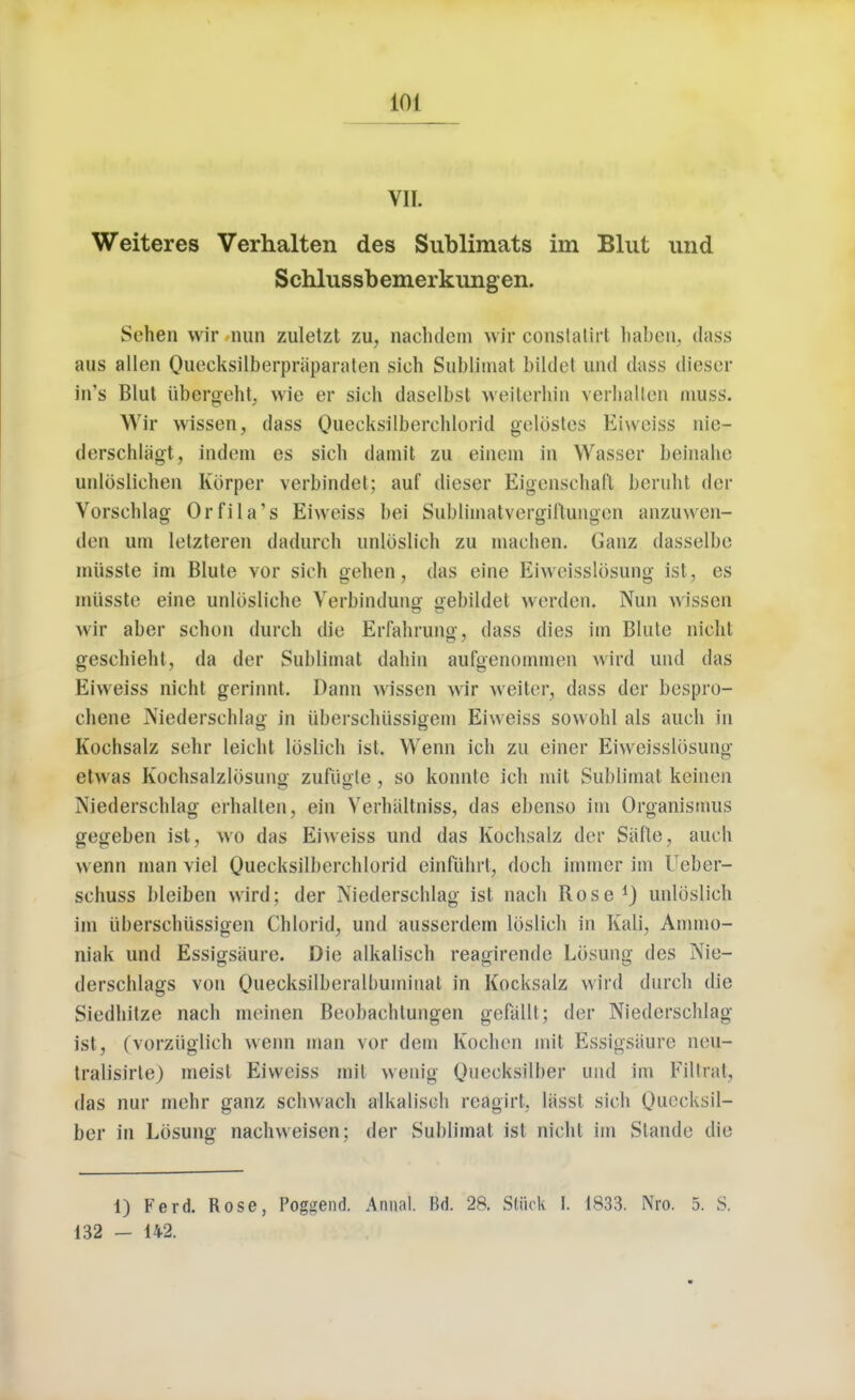 ra Weiteres Verhalten des Sublimats im Blut und Schlussbemerkiingen. Sehen wir nun zuletzt zu, naclulcm wir constatirl haben. dass aus alien Queeksilberpriiparaten sich Sublimat bildet und dass dieser in's Blut iibergeht, wie er sich daselbst weiterhin verhallen muss. Wir wissen, dass Quecksilberchlorid gelpstes Eiweiss nio- dorschliigt, indent es sich dainit zu eincin in Wasser beinahe unloslichen Korper verbindet; auf dieser Eigensehaft beruht der Vorschlag Orfila's Eivveiss bei Subliinatvergiftungen anzuwen- dt'ii urn letzteren dadurch unldslich zu machen. Ganz dasselbe miisste ini Blute vor sich gehen, das eine Eiweisslosung ist, cs miisste eine unlosliche Verbindune gebildet werden. Nun wissen wir aber schon durch die Erfahrung, dass dies im Blute nicht geschieht, da der Sublimat dahin aufgenommen wird und das Eiweiss nicht gerinnt. Dann wissen wir welter, dass der bespro- chene Niederschlag in iiberschiissigem Eiweiss sowohl als auch in Kochsalz sehr leicht Ioslich ist. Wenn ich zu einer Eiweisslosunu etwas Kochsalzlbsung- zufiigle , so konnte ich mit Sublimat keinen Niederschlag erhalten, ein Verhiiltniss, das ebenso im Organismus gegeben ist, wo das Eiweiss und das Kochsalz der Safte, auch wenn man viel Ouecksilberchlorid einfiihrt, doch immer im Ueber- schuss bleiben wird: der Niederschlag ist nach Rose1) unlbslich im iiberschiissigen Chlorid, und ausserdem Ioslich in Kali, Ammo- niak und Essigsiiure. Die alkalisch reagirende Losung des Nie- derschlags von Ouecksilberalbuminat in Kocksalz win! durch die Siedhitze nach mcinen Beobachtungen gefallt; der Niederschlag ist, (vorziiglich wenn man vor dem Kochen mit Essigsaure neu- tralisirte) meist Eiweiss mit wenig Queeksilber and im Filtrat, das nur mehr ganz schwach alkalisch rcagirt, liisst sich Ouecksil- ber in Lbsung nachweisen; der Sublimat ist nicht im Slande die 1) Ferd. Rose, Poguend. Annal. Bd. 28. Stuck I. 1833. Nro. 5. S. 132 - 142.