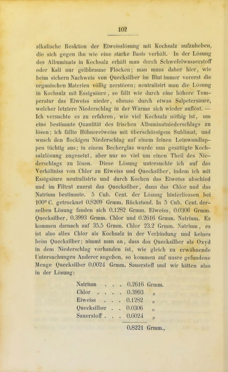 alkalische Reaklion der Eiweisslbsung mit Kochsalz aufzuheben, die sich gegen ihn wie eine starke Basis verbal!. In der Lbsung des Albuminate in Kochsalz erhalt man (lurch Schwefehvasserstoff oder Kali nur gelbbraune Flocken; man muss daher hief, wie beim sicliern Nachweis von Ouecksilber im Blut immer vorerst die organischen Materien vollig zerstoren; neutralisirt man die Lbsung in Kochsalz mit Essigsiiure, so fallt wie durch eine hbhere Tem- peratur das Eiweiss nieder, ebenso (lurch etwas Salpetersaure, welcher letztere Niederschlag in der Warme sich wieder auflbst. — Ich versuchte es zu erfahren, wie viel Kochsalz nothig ist, urn cine bestimmte Ouantitat des frischen Albuminatniederschlags zu Ibsen: ich fallte Hiihnereiweiss mil iiberschiissigem Sublimat, und wusch den flockigen Niederschlag auf einem feinen Leinwandlap- pen tuchtig aus; in einem Becherglas wurde nun gesatligte Koch- salzlbsung zugesetzt, aber nur so viel urn einen Theil des Nie- derschlags zu Ibsen. Diese Lbsung untersuchte ich auf das Verhaltniss von Chlor zu Eiweiss und Qiiecksilber, indem ich mit Essigsaure neutralisirte und durch Kochen das Eiweiss abschied und im Filtrat zuerst das Quecksilber, dann das Chlor und das Natrium bestimmte. 5 Cub. Cent, der Lbsung hinterliessen bei 100° C. getrocknet 0.8209 Grmm, Riickstand. In 5 Cub. Cent, der- selben Lbsung fanden sich 0.1282 Grmm. Eiweiss, 0.0306 Grmm. Ouecksilber, 0.3993 Grmm. Chlor und 0.2616 Grmm. Natrium. Es kommen darnach auf 35.5 Grmm. Chlor 23.2 Grmm. Natrium , es ist also alles Chlor als Kochsalz in der Yerbindung und keines beim Ouecksilber: nimmt man an, dass das Ouecksilber als Oxyd in dem Niederschlag vorhanden ist, wie gleich zu erwabnende Untersuchungen Anderer angeben, so kommen auf unsre gefundene Menge Ouecksilber 0.0024 Grmm. SauerstofI und wir hatten also in der Lbsung: Natrium . . . 0.2616 Grmm. Chlor .... 0.3993 „ Eiweiss . . . 0.1282 „ Ouecksilber . . 0.0306 „ SauerstoIF . . . 0.0024 „ 0.8221 Grmm.,