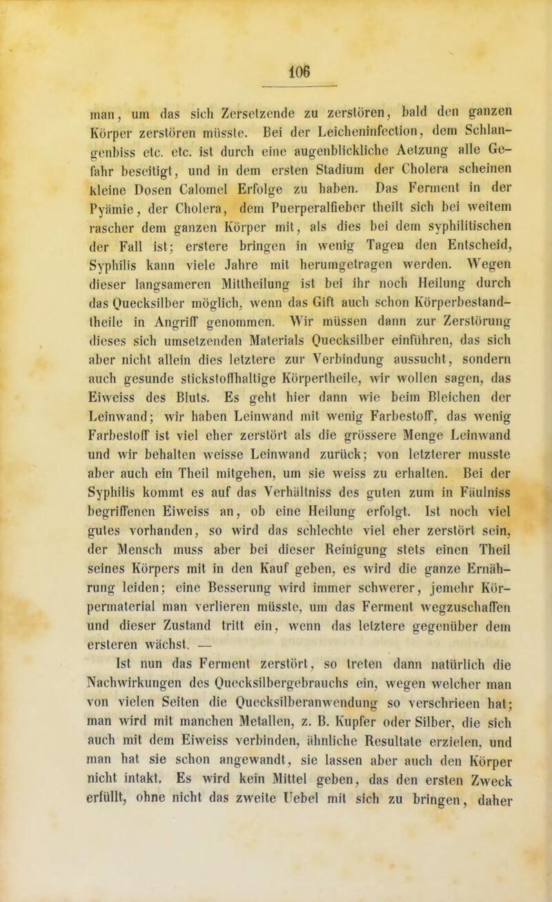 man, urn das sich Zetsetzende zu zersloren, bald den ganzen Korper zerstbren mi'tssle. Bei der Leicheninfection, dem Sehlan- genbiss etc. etc. ist durch eine augenblickliche Aetzung alle Ge- fahr beseitigt, und in dem ersten Stadium der Cholera scheinen kleine Dosen Calomel Erfolge zu haben. Das Ferment in der Pyamie, der Cholera, dern Puerperalfieber theilt sich bei weitem rascher dem ganzen Korper mit, als dies bei dem syphililischen der Fall ist; erstere bringen in wenig Tagen den Entscheid, Syphilis kann viele Jahre mit herumgetragcn vverden. Wegen dieser langsameren Mittheilung ist bei ihr noch Heilung durch das Qiiecksilber moglich, wenn das Gift auch schon Korperbestand- theile in AngrifT genommen. Wir miissen dann zur Zerstorung dieses sich umsetzenden Materials Quecksilber einfiihren, das sich aber nicht allein dies letztere zur Verbindung aussucht, sondern auch gesunde stickstoffhaltige Kbrpertheile, wir wollen sagen, das Eiweiss des Bluts. Es geht hier dann wie beim Bleichen der Leinwand; wir haben Leinwand mil wenig Farbestoff, das wenig Farbestoff ist viel eher zerstort als die grossere Menge Leinwand und wir behalten weisse Leinwand zuriick; von letzterer musste aber auch ein Theil mitgehen, urn sie weiss zu erhalten. Bei der Syphilis kommt es auf das Verhiiltniss des guten zum in Faulniss begriffenen Eiweiss an, ob eine Heilung erfolgt. Ist noch viel gutes vorhanden, so wird das schlechte viel eher zerstort sein, der Mensch muss aber bei dieser Reinigung stets eincn Theil seines Korpers mit in den Kauf geben, es wird die ganze Ernah- rung leiden; eine Besserung wird immer schwerer, jemehr Kbr- permaterial man verlieren musste. um das Ferment wegzusehafTen und dieser Zustand tritt ein, wenn das letztere gegeniiber dem ersteren wachst. — Ist nun das Ferment zerstort, so treten dann natiirlich die Nachwirkungen des Quecksilbergebrauchs ein, wegen welcher man von vielen Seiten die Quccksilberanwendung so verschrieen hat; man wird mit manchen Metallen, z. B. Kupfer oder Silber, die sich auch mit dem Eiweiss verbinden, ahnliche Resultate erzielen, und man hat sie schon angewandt , sie lassen aber auch den Korper nicht intakt, Es wird kein Mittel geben, das den ersten Zweck erfullt, ohne nicht das zweite Uebel mit sich zu bringen, daher