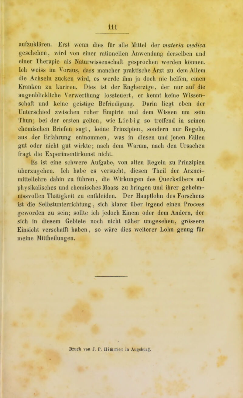 aufzaklSren. Erst wenn dies fur alle Mittel der materia medica geschehen, wird von einer rationellen Anwendung derselben und einer Therapie als Naturwissenschaft gesprochen werden konnen. Ich weiss im Voraus, dass mancher praktische Arzt zu deni Allem die Achseln zucken wird, es werde ihm ja doch nie helfen, einen Kranken zu kuriren. Dies ist der Engherzige, der nur auf die augenbliekliche Verwerthung lossteuert, er kennt kerne Wissen- schaft und keine geistige Befriedigung. Darin liegt eben der Unterschied zwischen roher Empirie und dem Wissen urn sein Thun; bei der erslen gelten, wie Liebig so treffend in seinen chemischen Briefen sagt, keine Prinzipien, sondern nur Regeln, aus der Erfahrung entnommen, was in diesen und jenen Fallen gut oder nicht gut wirkte; nach deni Warum, nach den Ursachen fragt die Experimentirkunst nicht. Es ist eine schwere Aufgabe, von alten Regeln zu Prinzipien iiberzugehen. Ich habe es versueht, diesen Theil der Arznei- mittellehre dahin zu fiihren, die Wirkungen des Quecksilbers auf physikalisches und chemisches Maass zu bringen und ihrer geheim- nissvollen Thatigkeit zu entkleiden. Der Hauptlohn des Forschens ist die Selbstunterrichtung, sich klarer iiber irgend einen Process geworden zu sein; sollte ich jedoch Einem oder deni Andern, der sich in diesem Gebiete noch nicht naher umgesehen, grossere Einsicht verschafft haben, so ware dies weiterer Lohn genug fur meine Mittheilungen. Drucli von J. P. Himmcr in Afogobnr^.