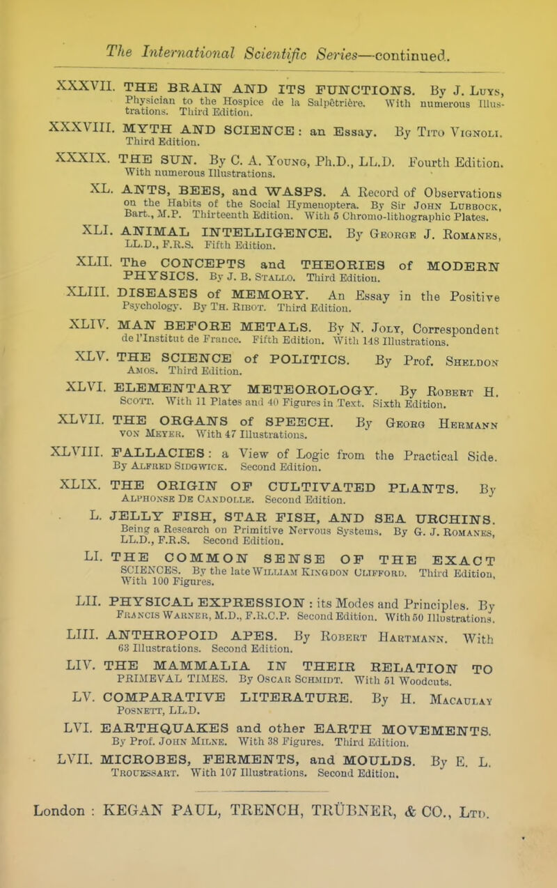 XXXVII. THE BRAIN AND ITS FUNCTIONS. Bv J. Luys, Physician to the Hospice tie la Salpetriere. With numerous Illus- trations. Third Edition. XXXVIII. MYTH AND SCIENCE : an Essay. By Tito Vignoli. Third Editiou. XXXIX. THE SUN. By C. A. Young, Ph.D., LL.D. Fourth Edition. With numerous Illustrations. XL. ANTS, BEES, and WASPS. A Kecord of Observations ou the Habits of the Social Hymenoptera. By Sir John Ldbbock, Bart., M.P. Thirteenth Edition. With 5 Chromo-lithographic Plates. XLI. ANIMAL INTELLIGENCE. By George J. Romanes LL.D., F.R.S. Fifth Edition. XLII. The CONCEPTS and THEORIES of MODERN PHYSICS. By J. B. Stallo. Third Editiou. XLIII. DISEASES of MEMORY. An Essay in the Positive Psychology. By Th. Ribot. Third Editiou. XLIV. MAN BEFORE METALS. By N. Jolt, Correspondent de I'Institut de Prance. Fifth Edition. With 148 Illustrations. XLV. THE SCIENCE of POLITICS. By Prof. Sheldon- Amos. Third Edition. XLVI. ELEMENTARY METEOROLOGY. By Egbert H. Scott. With 11 Plates and 40 Figures in Text. Sixth Edition. XLVII. THE ORGANS of SPEECH. By Geohg Hermann- vox Meyer. With 47 Illustrations. XLVIII. FALLACIES : a View of Logic from the Practical Side. By Alfked Sidgwick. Second Edition. XLIX. THE ORIGIN OF CULTIVATED PLANTS. By Alphoxse De CANDor.LK. Second Edition. L. JELLY FISH, STAR FISH, AND SEA URCHINS. Bping a Research on Primitive Nervous Systems. By G. J. Romanes LL.D., F.R.S. Second Edition. LI. THE COMMON SENSE OF THE EXACT SCIENCES. By the late Wiluam Kixgdon ULIFFORD. Third Edition With 100 Figures. LIL PHYSICAL EXPRESSION : its Modes and Principles. By Fhancis Wakneb, M.D., F.R.C.P. Second Edition. With 50 Illustrations. LIII. ANTHROPOID APES. By Robert Babtmann. With 63 Illustrations. Second Edition. LIV. THE MAMMALIA IN THEIR RELATION TO PRIMEVAL TIMES. By OscAit Schmidt. With 51 Woodcuts. LV. COMPARATIVE LITERATURE. By H. Macaulay Posnett, LL.D. LVI. EARTHQUAKES and other EARTH MOVEMENTS. By Prof. John Milne. With 33 Figures. Third Edition. LVII. MICROBES, FERMENTS, and MOULDS. By E. L. Troi'ESSART. With 107 Illustrations. Second Edition.