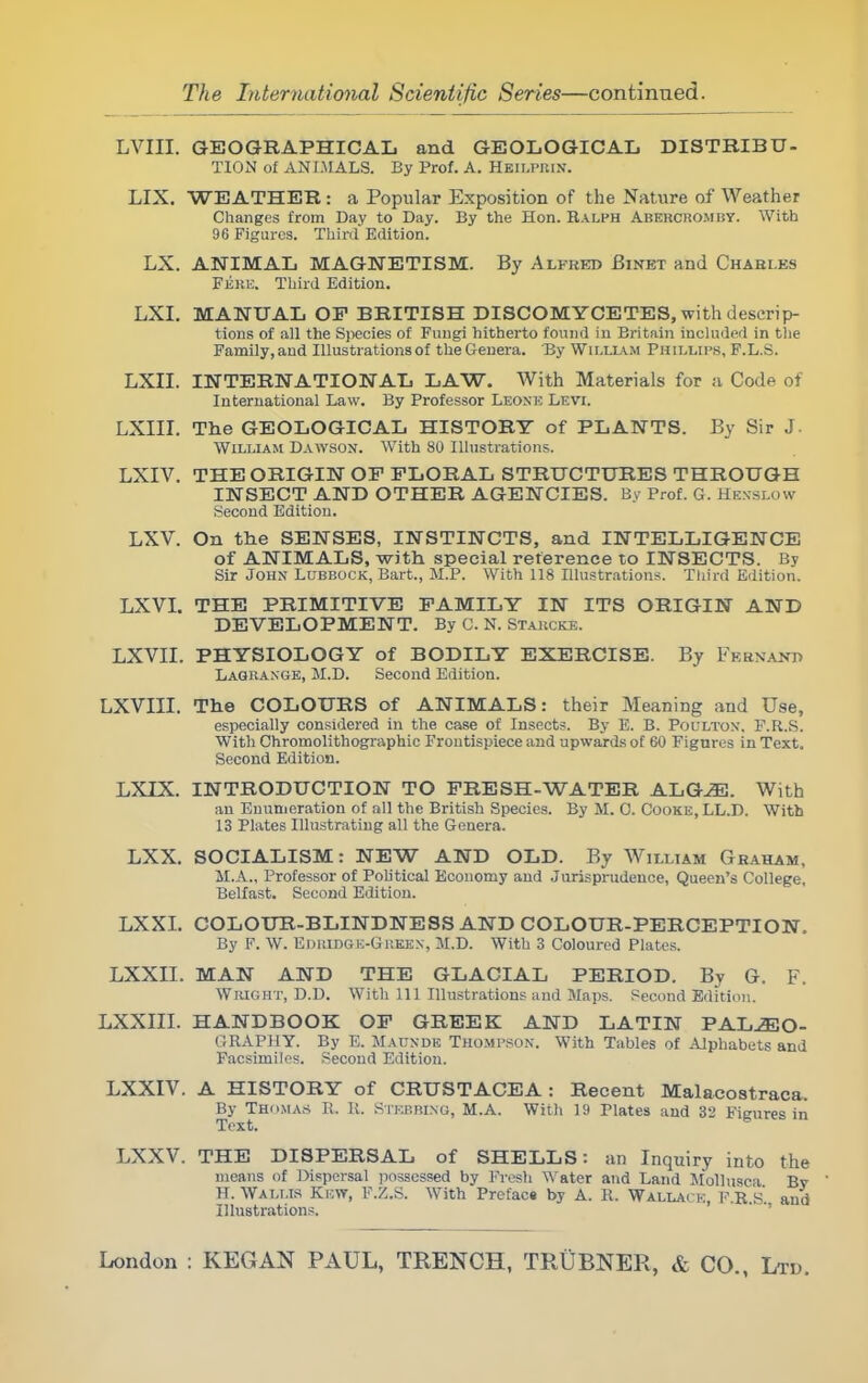 LVIII. GEOGRAPHICAL and GEOLOGICAL DISTRIBU- TION of ANIMALS. By Prof. A. Heilprin. LIX. WEATHER : a Popular Exposition of the Nature of Weather Changes from Day to Day. By the Hon. Ralph Abekchomuy. With 96 Figures. Third Edition. LX. ANIMAL MAGNETISM. By Alfred Binet and Chahi.es Fere. Third Edition. LXI. MANUAL OP BRITISH DISCOMYCETES, with descrip- tions of all the Species of Fungi hitherto found in Britain included in the Family,and Illustrations of theGenera. By William Phillips, F.L.S. LXII. INTERNATIONAL LAW. With Materials for a Code of International Law. By Professor Leone Levi. LXIII. The GEOLOGICAL HISTORY of PLANTS. By Sir J. William Dawson. With 80 Illustrations. LXIV. THE ORIGIN OP FLORAL STRUCTURES THROUGH INSECT AND OTHER AGENCIES. By Prof. G. Hksslow Second Edition. LXV. On the SENSES, INSTINCTS, and INTELLIGENCE of ANIMALS, with special reference to INSECTS. By Sir John Lubbock, Bart., M.P. With 118 Illustrations. Third Edition. LXVI. THE PRIMITIVE FAMILY IN ITS ORIGIN AND DEVELOPMENT. By 0. N. Starcke. LXVII. PHYSIOLOGY of BODILY EXERCISE. By Febnanh Lagrange, M.D. Second Edition. LXVIII. The COLOURS of ANIMALS: their Meaning and Use, especially considered in the case of Insects. By E. B. Poulton. F.R..S. With Chroinolithographie Frontispiece and upwards of 60 Figures in Text. Second Edition. LXIX. INTRODUCTION TO FRESH-WATER ALGJE. With an Enumeration of all the British Species. By M. 0. Cooke, LL.D. With 13 Plates Illustrating all the Genera. LXX. SOCIALISM: NEW AND OLD. By William Ghaham, M.A., Professor of Political Economy and Jurisprudence, Queen's College, Belfast. Second Edition. LXXI. COLOUR-BLINDNESS AND COLOUR-PERCEPTION. By F. W. Edridge-Gueex, M.D. With 3 Coloured Plates. LXXII. MAN AND THE GLACIAL PERIOD. By G. F. Wright, D.D. With 111 Illustrations and Maps. Second Edition. LXXIII. HANDBOOK OF GREEK AND LATIN PALAEO- GRAPHY. By E. Maunde Thompson. With Tables of Alphabets and Facsimiles. Second Edition. LXXIV. A HISTORY of CRUSTACEA: Recent Malacostraca. By Thomas B. It. Stkp.binu, M.A. With 19 Plates and 32 Figures in Text. LXXV. THE DISPERSAL of SHELLS: an Inquiry into the means of Dispersal possessed by Fresh Water and Land Mollusea Bv H. WALr.is Ki:\y, F.Z.S. With Prefacs by A. K. Wallah:, F.R.k'. and Illustrations.