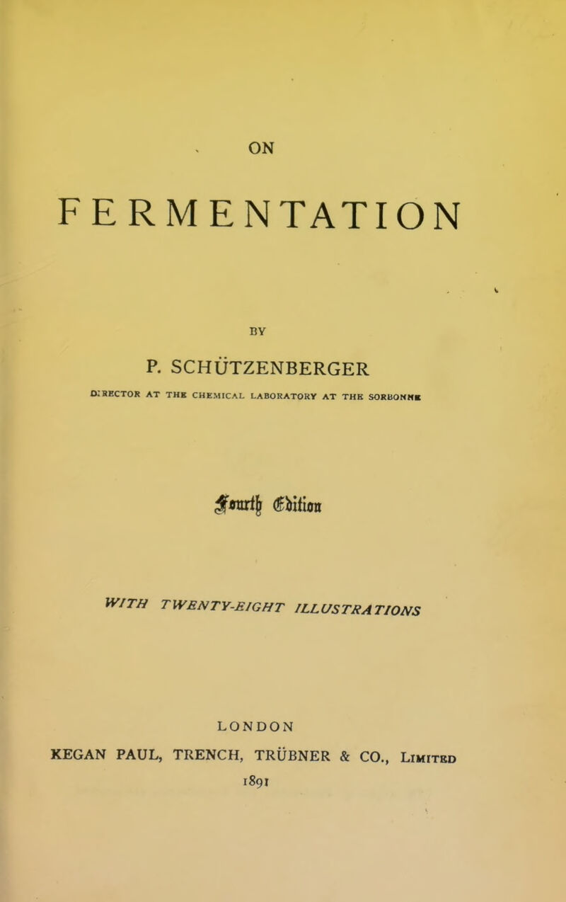 FERMENTATION BY P. SCHUTZENBERGER d;hrctor at the chemical laboratory at the sokdonmb WITH TWENTY-EIGHT ILLUSTRATIONS LONDON KEGAN PAUL, TRENCH, TRUBNER & CO., Limited 1891