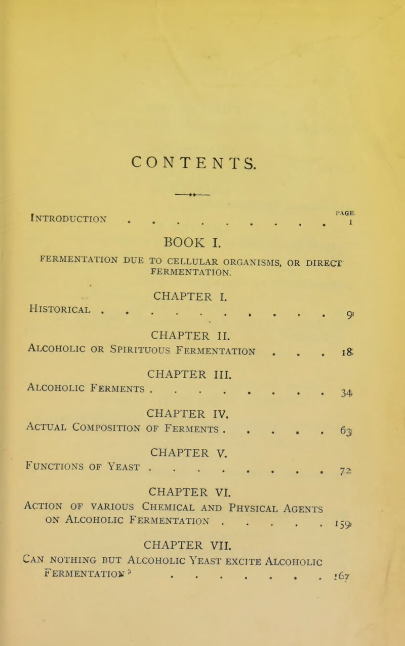 CONTENTS. Introduction t BOOK I. FERMENTATION DUE TO CELLULAR ORGANISMS, OR DIRECT FERMENTATION. CHAPTER I. Historical . 91 CHAPTER II. Alcoholic or Spirituous Fermentation . . . i& CHAPTER III. Alcoholic Ferments . 34 CHAPTER IV. Actual Composition of Ferments 63 CHAPTER V. Functions of Yeast . 7- CHAPTER VI. Action of various Chemical and Physical Agents on Alcoholic Fermentation 1-^ CHAPTER VII. Can nothing but Alcoholic Yeast excite Alcoholic Fermentation 3 167