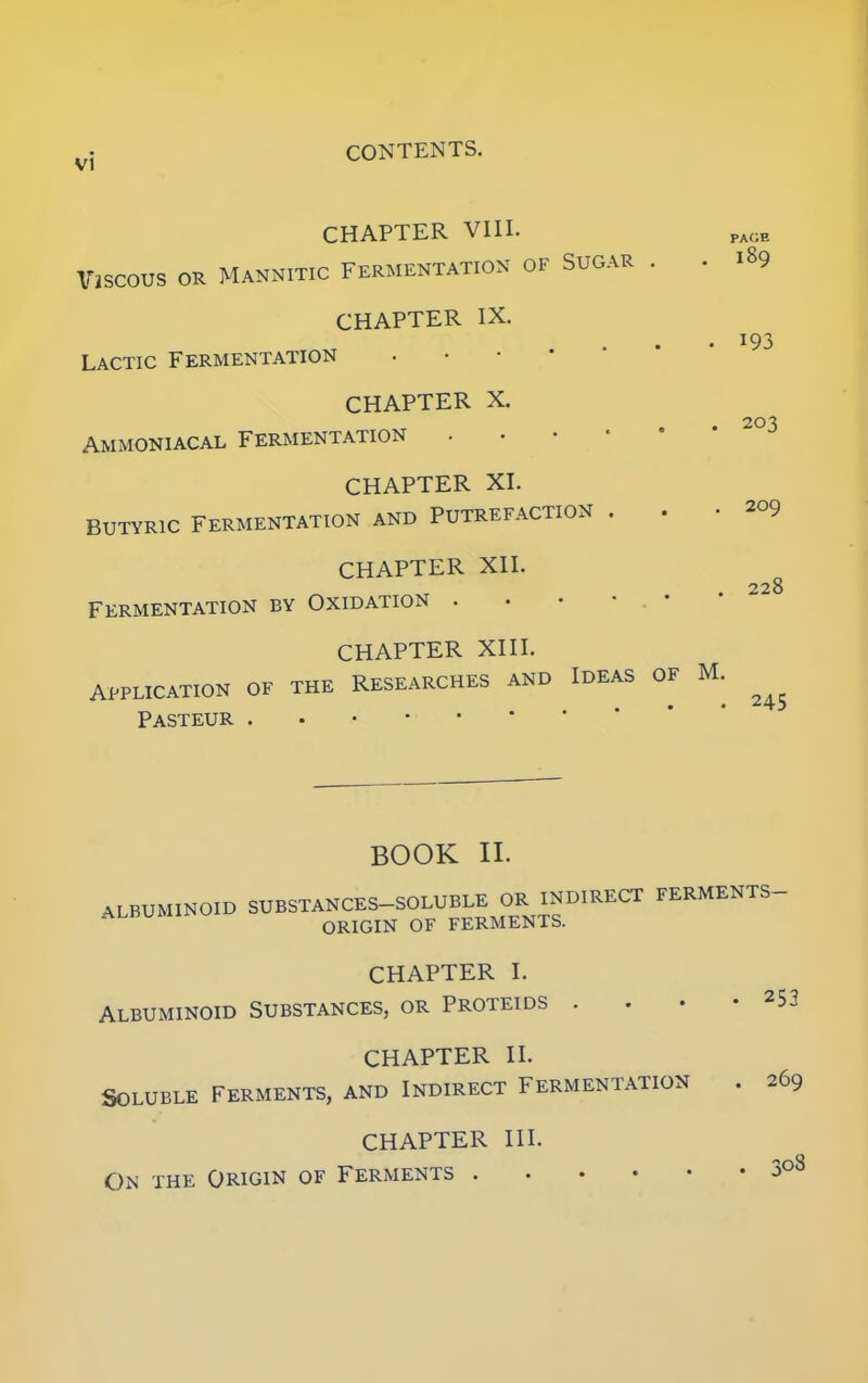 vi CHAPTER VIII. ViSCOUS OR MANNITIC FERMENTATION OF SUGAR . . 189 CHAPTER IX. Lactic Fermentation CHAPTER X. Ammoniacal Fermentation . CHAPTER XI. Butyric Fermentation and Putrefaction . . CHAPTER XII. Fermentation by Oxidation . CHAPTER XIII. APPLICATION OF THE RESEARCHES AND IDEAS OF M. Pasteur i93 203 209 228 BOOK II. ALBUMINOID SUBSTANCES-SOLUBLE OR INDIRECT FERMENTS— ORIGIN OF FERMENTS. CHAPTER I. ALBUMINOID SUBSTANCES, OR PROTEIDS ...-253 CHAPTER II. SOLUBLE FERMENTS, AND INDIRECT FERMENTATION . 269 CHAPTER III. On the Origin of Ferments Juo