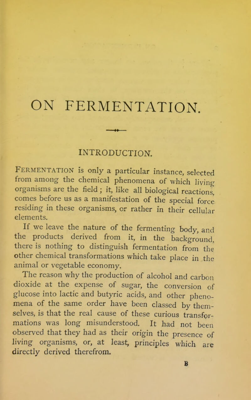 ON FERMENTATION. INTRODUCTION. Fermentation is only a particular instance, selected from among the chemical phenomena of which living organisms are the field ; it, like all biological reactions, comes before us as a manifestation of the special force residing in these organisms, or rather in their cellular elements. If we leave the nature of the fermenting body, and the products derived from it, in the background, there is nothing to distinguish fermentation from the other chemical transformations which take place in the animal or vegetable economy. The reason why the production of alcohol and carbon dioxide at the expense of sugar, the conversion of glucose into lactic and butyric acids, and other pheno- mena of the same order have been classed by them- selves, is that the real cause of these curious transfor- mations was long misunderstood. It had not been observed that they had as their origin the presence of living organisms, or, at least, principles which are directly derived therefrom. B