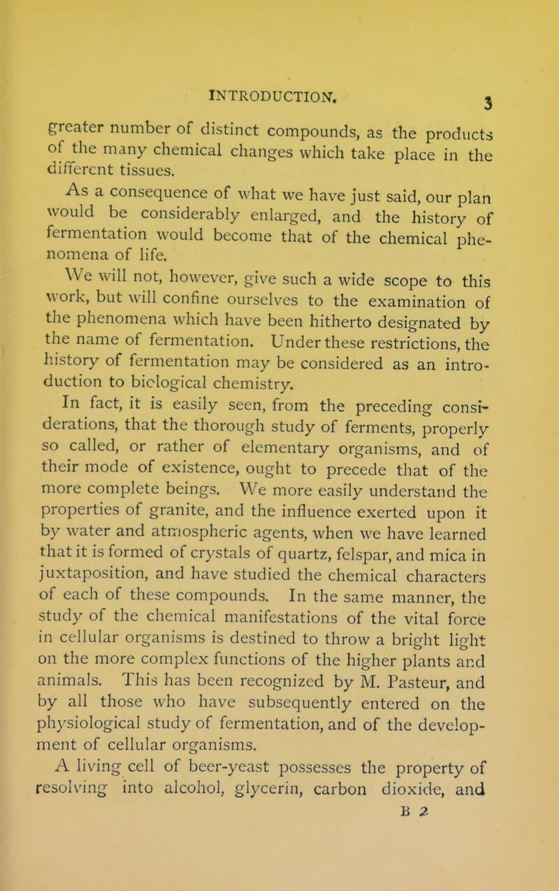 greater number of distinct compounds, as the products of the many chemical changes which take place in the different tissues. As a consequence of what we have just said, our plan would be considerably enlarged, and the history of fermentation would become that of the chemical phe- nomena of life. We will not, however, give such a wide scope to this work, but will confine ourselves to the examination of the phenomena which have been hitherto designated by the name of fermentation. Under these restrictions, the history of fermentation may be considered as an intro- duction to biological chemistry. In fact, it is easily seen, from the preceding consi- derations, that the thorough study of ferments, properly so called, or rather of elementary organisms, and of their mode of existence, ought to precede that of the more complete beings. We more easily understand the properties of granite, and the influence exerted upon it by water and atmospheric agents, when we have learned that it is formed of crystals of quartz, felspar, and mica in juxtaposition, and have studied the chemical characters of each of these compounds. In the same manner, the study of the chemical manifestations of the vital force in cellular organisms is destined to throw a bright light on the more complex functions of the higher plants and animals. This has been recognized by M. Pasteur, and by all those who have subsequently entered on the physiological study of fermentation, and of the develop- ment of cellular organisms. A living cell of beer-yeast possesses the property of resolving into alcohol, glycerin, carbon dioxide, and B 2