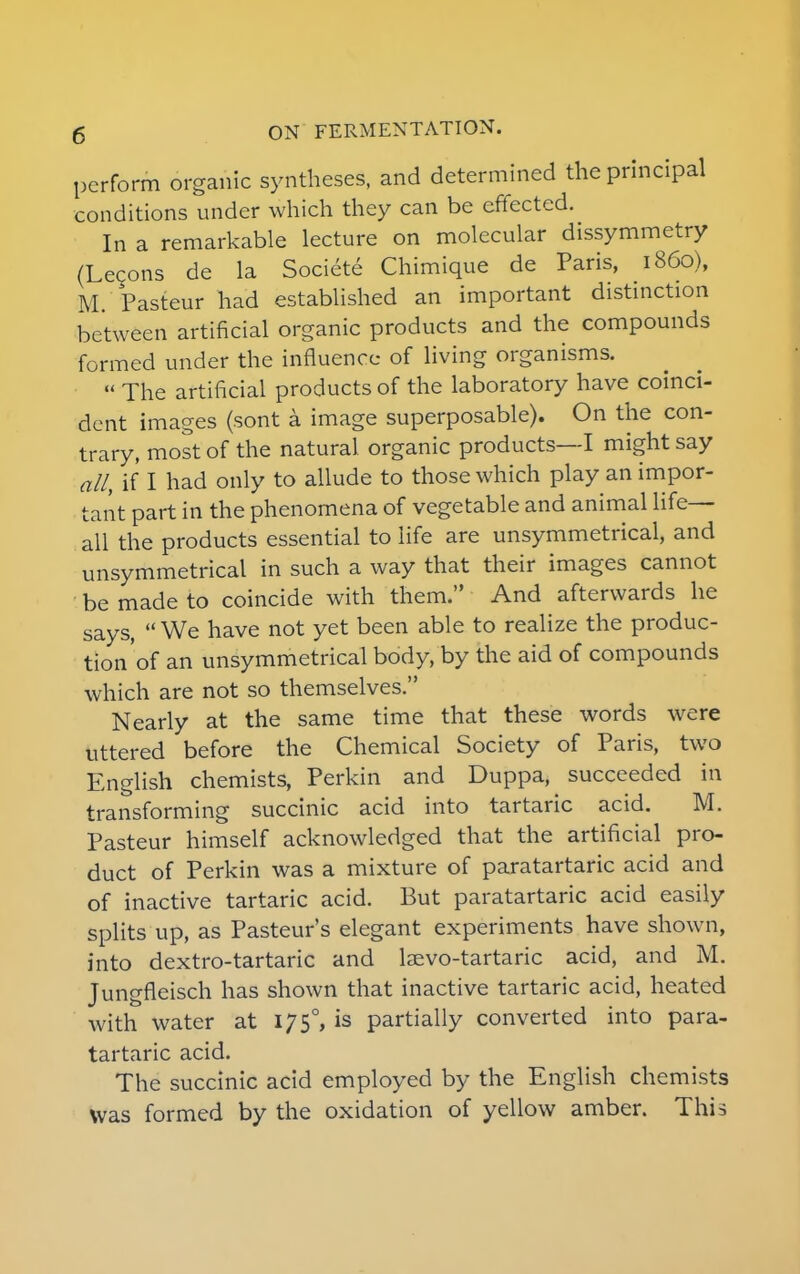 perform organic syntheses, and determined the principal conditions under which they can be effected. In a remarkable lecture on molecular dissymmetry (Lecons de la Societe Chimique de Paris, i860), M. Pasteur had established an important distinction between artificial organic products and the compounds formed under the influence of living organisms.  The artificial products of the laboratory have coinci- dent images (sont a image superposable). On the con- trary, most of the natural organic products—I might say all, if I had only to allude to those which play an impor- tant part in the phenomena of vegetable and animal life- all the products essential to life are unsymmetrical, and unsymmetrical in such a way that their images cannot be made to coincide with them. And afterwards he says,  We have not yet been able to realize the produc- tion'of an unsymmetrical body, by the aid of compounds which are not so themselves. Nearly at the same time that these words were uttered before the Chemical Society of Paris, two English chemists, Perkin and Duppa, succeeded in transforming succinic acid into tartaric acid. M. Pasteur himself acknowledged that the artificial pro- duct of Perkin was a mixture of paratartaric acid and of inactive tartaric acid. But paratartaric acid easily splits up, as Pasteur's elegant experiments have shown, into dextro-tartaric and laevo-tartaric acid, and M. Jungfleisch has shown that inactive tartaric acid, heated with water at 17 5°, is partially converted into para- tartaric acid. The succinic acid employed by the English chemists was formed by the oxidation of yellow amber. This