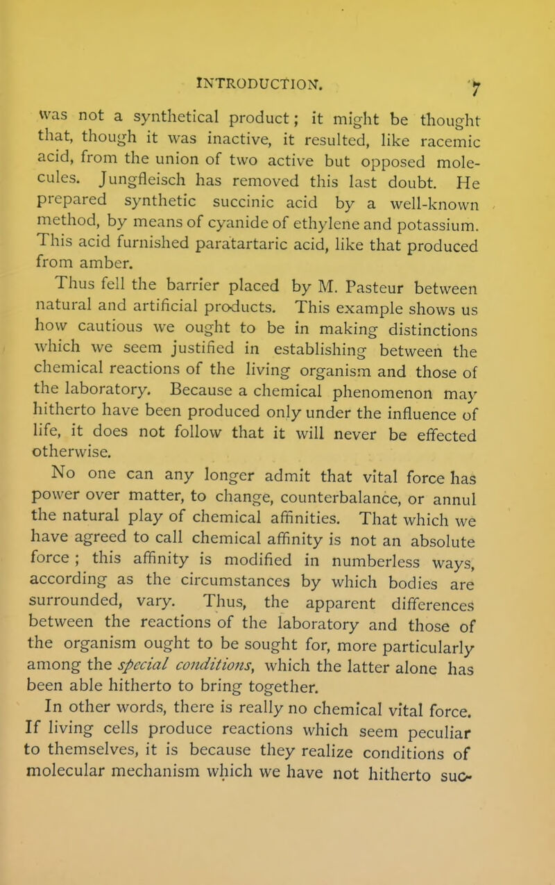 was not a synthetical product; it might be thought that, though it was inactive, it resulted, like racemic acid, from the union of two active but opposed mole- cules. Jungfleisch has removed this last doubt. He prepared synthetic succinic acid by a well-known method, by means of cyanide of ethylene and potassium. This acid furnished paratartaric acid, like that produced from amber. Thus fell the barrier placed by M. Pasteur between natural and artificial products. This example shows us how cautious we ought to be in making distinctions which we seem justified in establishing between the chemical reactions of the living organism and those of the laboratory. Because a chemical phenomenon may hitherto have been produced only under the influence of life, it does not follow that it will never be effected otherwise. No one can any longer admit that vital force has power over matter, to change, counterbalance, or annul the natural play of chemical affinities. That which we have agreed to call chemical affinity is not an absolute force; this affinity is modified in numberless ways, according as the circumstances by which bodies are surrounded, vary. Thus, the apparent differences between the reactions of the laboratory and those of the organism ought to be sought for, more particularly among the special conditio7is, which the latter alone has been able hitherto to bring together. In other words, there is really no chemical vital force. If living cells produce reactions which seem peculiar to themselves, it is because they realize conditions of molecular mechanism which we have not hitherto suo