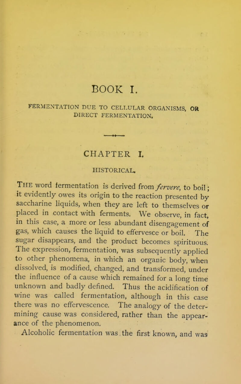FERMENTATION DUE TO CELLULAR ORGANISMS, OR DIRECT FERMENTATION, CHAPTER I. HISTORICAL. The word fermentation is derived from fervere, to boil; it evidently owes its origin to the reaction presented by saccharine liquids, when they are left to themselves or placed in contact with ferments. We observe, in fact, in this case, a more or less abundant disengagement of gas, which causes the liquid to effervesce or boil. The sugar disappears, and the product becomes spirituous. The expression, fermentation, was subsequently applied to other phenomena, in which an organic body, when dissolved, is modified, changed, and transformed, under the influence of a cause which remained for a long time unknown and badly defined. Thus the acidification of wine was called fermentation, although in this case there was no effervescence. The analogy of the deter- mining cause was considered, rather than the appear- ance of the phenomenon. Alcoholic fermentation was the first known, and was