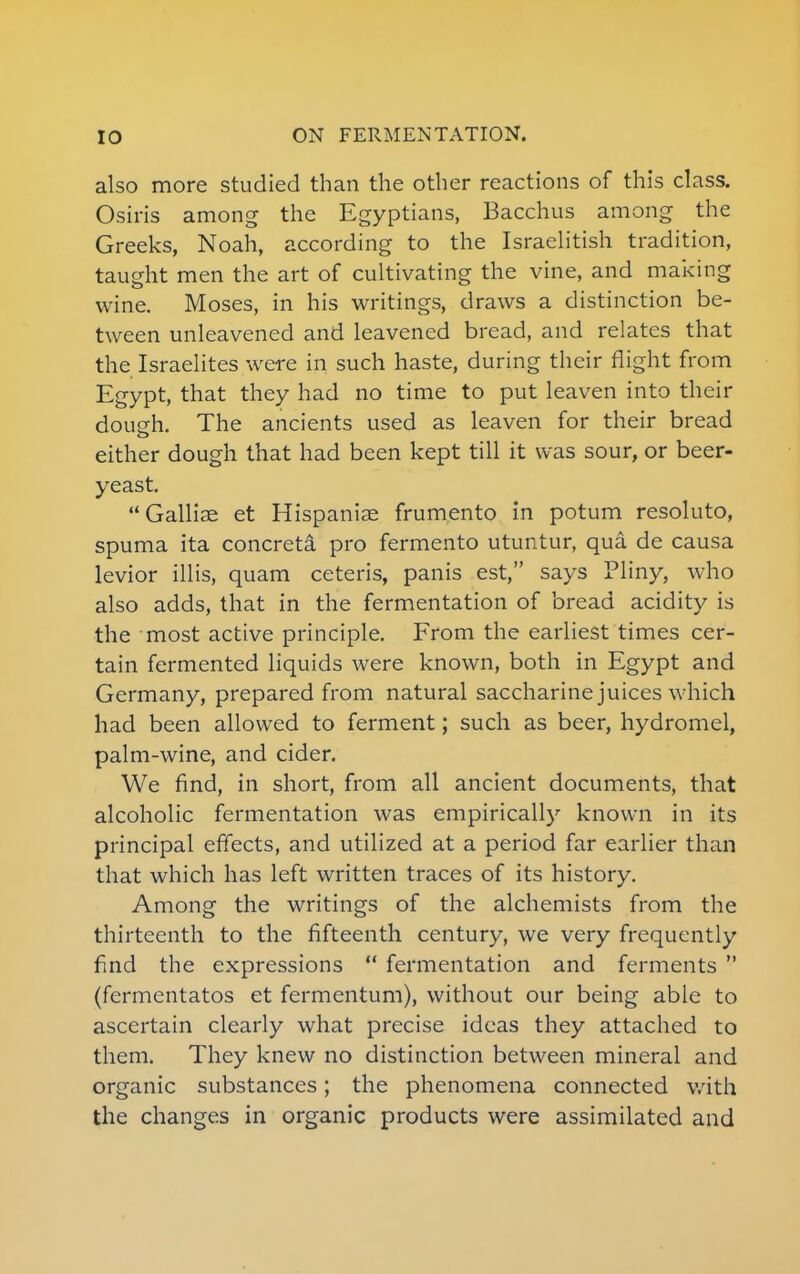 also more studied than the other reactions of this class. Osiris among the Egyptians, Bacchus among the Greeks, Noah, according to the Israelitish tradition, taught men the art of cultivating the vine, and making wine. Moses, in his writings, draws a distinction be- tween unleavened and leavened bread, and relates that the Israelites were in such haste, during their flight from Egypt, that they had no time to put leaven into their dough. The ancients used as leaven for their bread either dough that had been kept till it was sour, or beer- yeast. Galliae et Hispaniae frumento in potum resoluto, spuma ita concrete pro fermento utuntur, qua de causa levior illis, quam ceteris, panis est, says Pliny, who also adds, that in the fermentation of bread acidity is the most active principle. From the earliest times cer- tain fermented liquids were known, both in Egypt and Germany, prepared from natural saccharine juices which had been allowed to ferment; such as beer, hydromel, palm-wine, and cider. We find, in short, from all ancient documents, that alcoholic fermentation was empirically known in its principal effects, and utilized at a period far earlier than that which has left written traces of its history. Among the writings of the alchemists from the thirteenth to the fifteenth century, we very frequently find the expressions  fermentation and ferments  (fermentatos et fermentum), without our being able to ascertain clearly what precise ideas they attached to them. They knew no distinction between mineral and organic substances; the phenomena connected with the changes in organic products were assimilated and